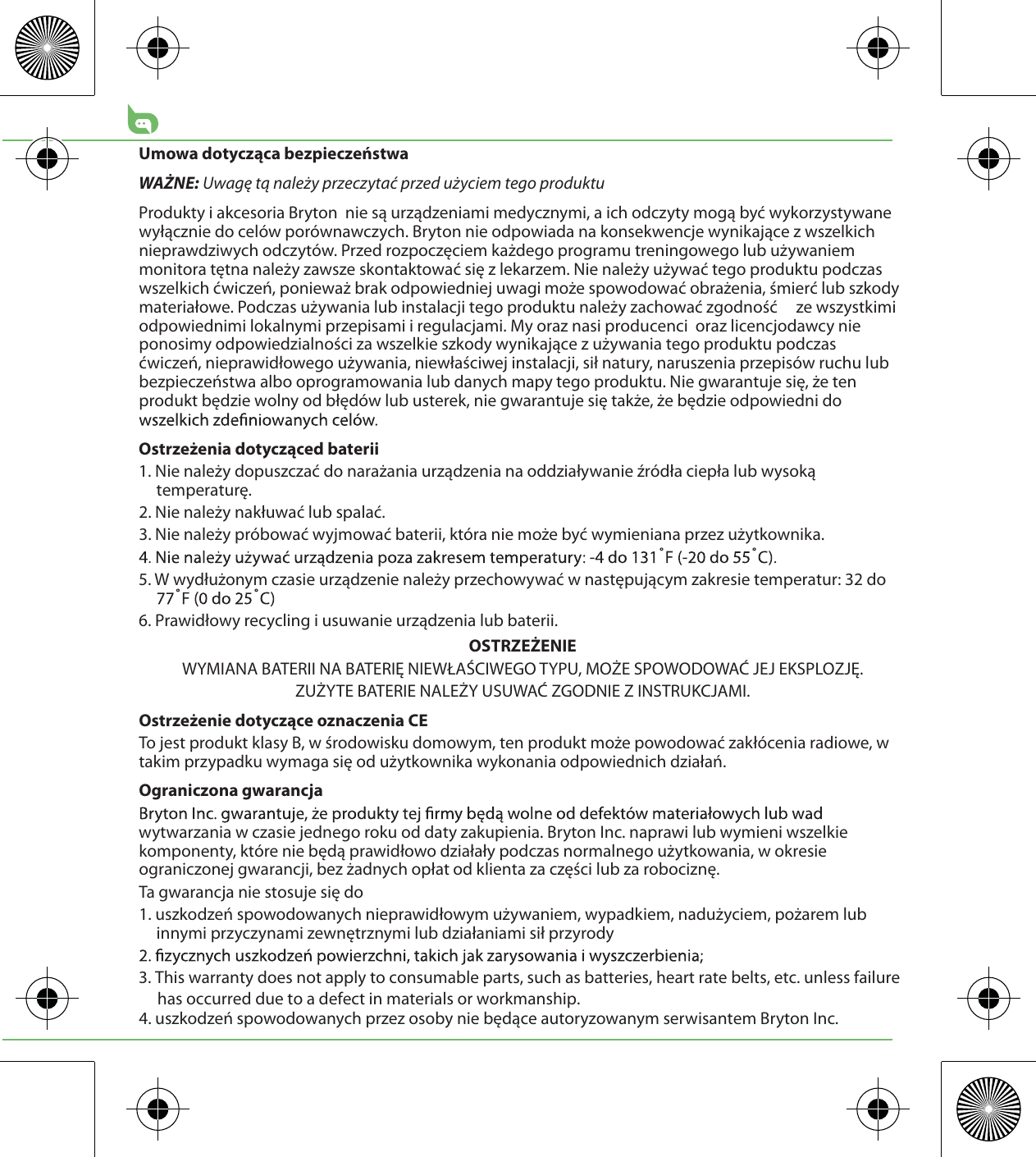 Umowa dotycząca bezpieczeństwaWAŻNE: Uwagę tą należy przeczytać przed użyciem tego produktuProdukty i akcesoria Bryton  nie są urządzeniami medycznymi, a ich odczyty mogą być wykorzystywane wyłącznie do celów porównawczych. Bryton nie odpowiada na konsekwencje wynikające z wszelkich nieprawdziwych odczytów. Przed rozpoczęciem każdego programu treningowego lub używaniem monitora tętna należy zawsze skontaktować się z lekarzem. Nie należy używać tego produktu podczas wszelkich ćwiczeń, ponieważ brak odpowiedniej uwagi może spowodować obrażenia, śmierć lub szkody materiałowe. Podczas używania lub instalacji tego produktu należy zachować zgodność     ze wszystkimi odpowiednimi lokalnymi przepisami i regulacjami. My oraz nasi producenci  oraz licencjodawcy nie ponosimy odpowiedzialności za wszelkie szkody wynikające z używania tego produktu podczas   ćwiczeń, nieprawidłowego używania, niewłaściwej instalacji, sił natury, naruszenia przepisów ruchu lub bezpieczeństwa albo oprogramowania lub danych mapy tego produktu. Nie gwarantuje się, że ten produkt będzie wolny od błędów lub usterek, nie gwarantuje się także, że będzie odpowiedni do Ostrzeżenia dotycząced baterii1. Nie należy dopuszczać do narażania urządzenia na oddziaływanie źródła ciepła lub wysoką temperaturę.2. Nie należy nakłuwać lub spalać.3. Nie należy próbować wyjmować baterii, która nie może być wymieniana przez użytkownika.5. W wydłużonym czasie urządzenie należy przechowywać w następującym zakresie temperatur: 32 do 6. Prawidłowy recycling i usuwanie urządzenia lub baterii.OSTRZEŻENIEWYMIANA BATERII NA BATERIĘ NIEWŁAŚCIWEGO TYPU, MOŻE SPOWODOWAĆ JEJ EKSPLOZJĘ.ZUŻYTE BATERIE NALEŻY USUWAĆ ZGODNIE Z INSTRUKCJAMI.Ostrzeżenie dotyczące oznaczenia CETo jest produkt klasy B, w środowisku domowym, ten produkt może powodować zakłócenia radiowe, w takim przypadku wymaga się od użytkownika wykonania odpowiednich działań.Ograniczona gwarancjawytwarzania w czasie jednego roku od daty zakupienia. Bryton Inc. naprawi lub wymieni wszelkie komponenty, które nie będą prawidłowo działały podczas normalnego użytkowania, w okresie ograniczonej gwarancji, bez żadnych opłat od klienta za części lub za robociznę. Ta gwarancja nie stosuje się do1. uszkodzeń spowodowanych nieprawidłowym używaniem, wypadkiem, nadużyciem, pożarem lub innymi przyczynami zewnętrznymi lub działaniami sił przyrody3. This warranty does not apply to consumable parts, such as batteries, heart rate belts, etc. unless failure      has occurred due to a defect in materials or workmanship.4. uszkodzeń spowodowanych przez osoby nie będące autoryzowanym serwisantem Bryton Inc.