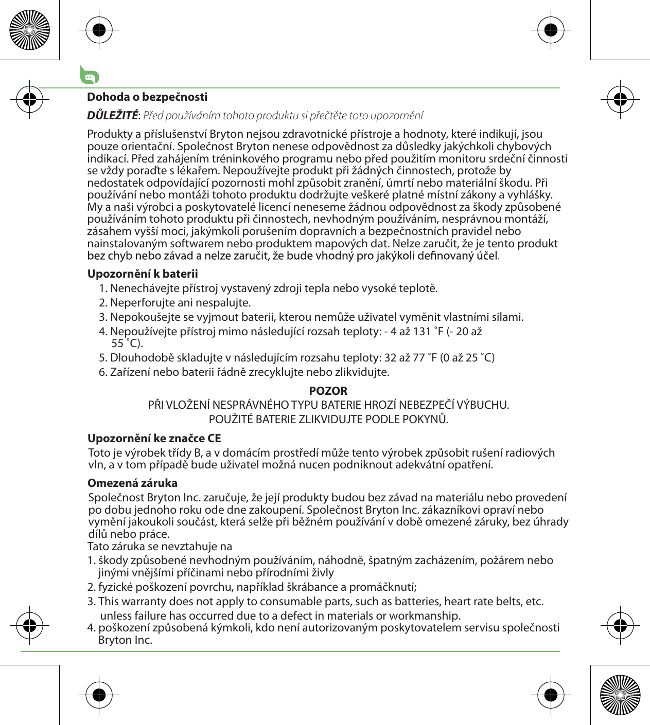 Dohoda o bezpečnostiDŮLEŽITÉ: Před používáním tohoto produktu si přečtěte toto upozorněníProdukty a příslušenství Bryton nejsou zdravotnické přístroje a hodnoty, které indikují, jsou pouze orientační. Společnost Bryton nenese odpovědnost za důsledky jakýchkoli chybových indikací. Před zahájením tréninkového programu nebo před použitím monitoru srdeční činnosti se vždy poraďte s lékařem. Nepoužívejte produkt při žádných činnostech, protože by nedostatek odpovídající pozornosti mohl způsobit zranění, úmrtí nebo materiální škodu. Při používání nebo montáži tohoto produktu dodržujte veškeré platné místní zákony a vyhlášky. My a naši výrobci a poskytovatelé licencí neneseme žádnou odpovědnost za škody způsobené používáním tohoto produktu při činnostech, nevhodným používáním, nesprávnou montáží, zásahem vyšší moci, jakýmkoli porušením dopravních a bezpečnostních pravidel nebo nainstalovaným softwarem nebo produktem mapových dat. Nelze zaručit, že je tento produkt Upozornění k baterii1. Nenechávejte přístroj vystavený zdroji tepla nebo vysoké teplotě.2. Neperforujte ani nespalujte.3. Nepokoušejte se vyjmout baterii, kterou nemůže uživatel vyměnit vlastními silami.4. Nepoužívejte přístroj mimo následující rozsah teploty: - 4 až 131 ˚F (- 20 až 55 ˚C).5. Dlouhodobě skladujte v následujícím rozsahu teploty: 32 až 77 ˚F (0 až 25 ˚C)6. Zařízení nebo baterii řádně zrecyklujte nebo zlikvidujte.POZORPŘI VLOŽENÍ NESPRÁVNÉHO TYPU BATERIE HROZÍ NEBEZPEČÍ VÝBUCHU.POUŽITÉ BATERIE ZLIKVIDUJTE PODLE POKYNŮ.Upozornění ke značce CEToto je výrobek třídy B, a v domácím prostředí může tento výrobek způsobit rušení radiových vln, a v tom případě bude uživatel možná nucen podniknout adekvátní opatření.Omezená zárukaSpolečnost Bryton Inc. zaručuje, že její produkty budou bez závad na materiálu nebo provedení po dobu jednoho roku ode dne zakoupení. Společnost Bryton Inc. zákazníkovi opraví nebo vymění jakoukoli součást, která selže při běžném používání v době omezené záruky, bez úhrady dílů nebo práce. Tato záruka se nevztahuje na1. škody způsobené nevhodným používáním, náhodně, špatným zacházením, požárem nebo jinými vnějšími příčinami nebo přírodními živly2. fyzické poškození povrchu, například škrábance a promáčknutí; 3. This warranty does not apply to consumable parts, such as batteries, heart rate belts, etc.      unless failure has occurred due to a defect in materials or workmanship.4. poškození způsobená kýmkoli, kdo není autorizovaným poskytovatelem servisu společnosti Bryton Inc.