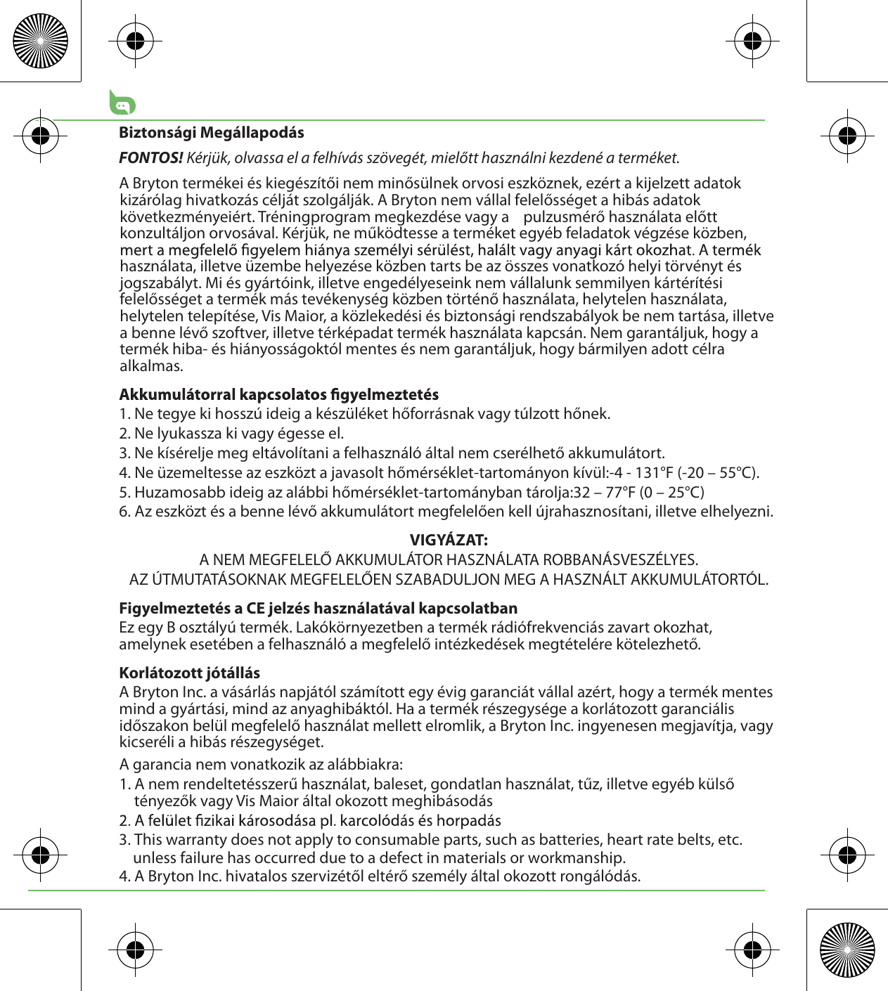Biztonsági MegállapodásFONTOS! Kérjük, olvassa el a felhívás szövegét, mielőtt használni kezdené a terméket.A Bryton termékei és kiegészítői nem minősülnek orvosi eszköznek, ezért a kijelzett adatok kizárólag hivatkozás célját szolgálják. A Bryton nem vállal felelősséget a hibás adatok következményeiért. Tréningprogram megkezdése vagy a    pulzusmérő használata előtt konzultáljon orvosával. Kérjük, ne működtesse a terméket egyéb feladatok végzése közben, használata, illetve üzembe helyezése közben tarts be az összes vonatkozó helyi törvényt és jogszabályt. Mi és gyártóink, illetve engedélyeseink nem vállalunk semmilyen kártérítési felelősséget a termék más tevékenység közben történő használata, helytelen használata, helytelen telepítése, Vis Maior, a közlekedési és biztonsági rendszabályok be nem tartása, illetve a benne lévő szoftver, illetve térképadat termék használata kapcsán. Nem garantáljuk, hogy a termék hiba- és hiányosságoktól mentes és nem garantáljuk, hogy bármilyen adott célra alkalmas. 1. Ne tegye ki hosszú ideig a készüléket hőforrásnak vagy túlzott hőnek.2. Ne lyukassza ki vagy égesse el.3. Ne kísérelje meg eltávolítani a felhasználó által nem cserélhető akkumulátort.4. Ne üzemeltesse az eszközt a javasolt hőmérséklet-tartományon kívül:-4 - 131°F (-20 – 55°C).5. Huzamosabb ideig az alábbi hőmérséklet-tartományban tárolja:32 – 77°F (0 – 25°C)6. Az eszközt és a benne lévő akkumulátort megfelelően kell újrahasznosítani, illetve elhelyezni.VIGYÁZAT:A NEM MEGFELELŐ AKKUMULÁTOR HASZNÁLATA ROBBANÁSVESZÉLYES.AZ ÚTMUTATÁSOKNAK MEGFELELŐEN SZABADULJON MEG A HASZNÁLT AKKUMULÁTORTÓL.Figyelmeztetés a CE jelzés használatával kapcsolatbanEz egy B osztályú termék. Lakókörnyezetben a termék rádiófrekvenciás zavart okozhat, amelynek esetében a felhasználó a megfelelő intézkedések megtételére kötelezhető. Korlátozott jótállásA Bryton Inc. a vásárlás napjától számított egy évig garanciát vállal azért, hogy a termék mentes mind a gyártási, mind az anyaghibáktól. Ha a termék részegysége a korlátozott garanciális időszakon belül megfelelő használat mellett elromlik, a Bryton Inc. ingyenesen megjavítja, vagy kicseréli a hibás részegységet. A garancia nem vonatkozik az alábbiakra:1. A nem rendeltetésszerű használat, baleset, gondatlan használat, tűz, illetve egyéb külső tényezők vagy Vis Maior által okozott meghibásodás3. This warranty does not apply to consumable parts, such as batteries, heart rate belts, etc.     unless failure has occurred due to a defect in materials or workmanship.4. A Bryton Inc. hivatalos szervizétől eltérő személy által okozott rongálódás.
