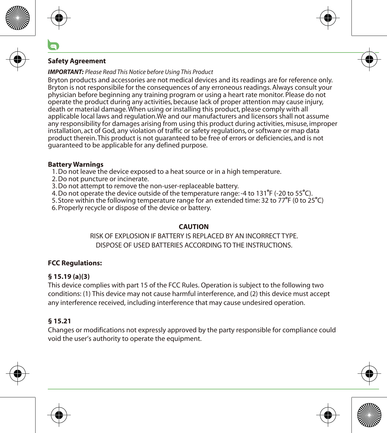 Safety AgreementIMPORTANT: Please Read This Notice before Using This ProductBryton products and accessories are not medical devices and its readings are for reference only. Bryton is not responsibile for the consequences of any erroneous readings. Always consult your physician before beginning any training program or using a heart rate monitor. Please do not operate the product during any activities, because lack of proper attention may cause injury, death or material damage. When using or installing this product, please comply with all applicable local laws and regulation.We and our manufacturers and licensors shall not assume any responsibility for damages arising from using this product during activities, misuse, improper installation, act of God, any violation of traffic or safety regulations, or software or map data product therein. This product is not guaranteed to be free of errors or deficiencies, and is not guaranteed to be applicable for any defined purpose. Battery Warnings1. Do not leave the device exposed to a heat source or in a high temperature.2. Do not puncture or incinerate.3. Do not attempt to remove the non-user-replaceable battery.4. Do not operate the device outside of the temperature range: -4 to 131oF (-20 to 55oC).5. Store within the following temperature range for an extended time: 32 to 77oF (0 to 25oC)6. Properly recycle or dispose of the device or battery.CAUTIONRISK OF EXPLOSION IF BATTERY IS REPLACED BY AN INCORRECT TYPE.DISPOSE OF USED BATTERIES ACCORDING TO THE INSTRUCTIONS.FCC Regulations:§ 15.19 (a)(3)This device complies with part 15 of the FCC Rules. Operation is subject to the following two conditions: (1) This device may not cause harmful interference, and (2) this device must accept any interference received, including interference that may cause undesired operation.§ 15.21Changes or modifications not expressly approved by the party responsible for compliance could void the user‘s authority to operate the equipment.
