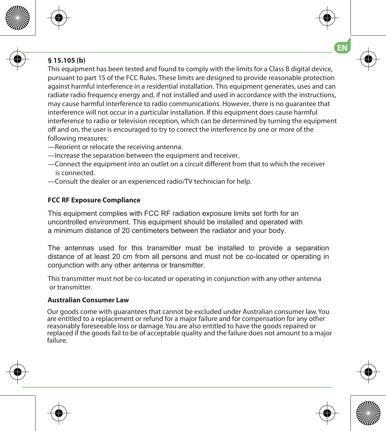 Australian Consumer LawOur goods come with guarantees that cannot be excluded under Australian consumer law. You are entitled to a replacement or refund for a major failure and for compensation for any other reasonably foreseeable loss or damage. You are also entitled to have the goods repaired or replaced if the goods fail to be of acceptable quality and the failure does not amount to a major failure.EN§ 15.105 (b)This equipment has been tested and found to comply with the limits for a Class B digital device, pursuant to part 15 of the FCC Rules. These limits are designed to provide reasonable protection against harmful interference in a residential installation. This equipment generates, uses and can radiate radio frequency energy and, if not installed and used in accordance with the instructions, may cause harmful interference to radio communications. However, there is no guarantee that interference will not occur in a particular installation. If this equipment does cause harmful interference to radio or television reception, which can be determined by turning the equipment off and on, the user is encouraged to try to correct the interference by one or more of the following measures:—Reorient or relocate the receiving antenna.—Increase the separation between the equipment and receiver.—Connect the equipment into an outlet on a circuit different from that to which the receiver      is connected.—Consult the dealer or an experienced radio/TV technician for help.This transmitter must not be co-located or operating in conjunction with any other antenna or transmitter.FCC RF Exposure Compliance7KLVHTXLSPHQWFRPSOLHVZLWK)&amp;&amp;5)UDGLDWLRQH[SRVXUHOLPLWVVHWIRUWKIRUDQXQFRQWUROOHGHQYLURQPHQW7KLVHTXLSPHQWVKRXOGEHLQVWDOOHGDQGRSHUDWHGZLWKDPLQLPXPGLVWDQFHRIFHQWLPHWHUVEHWZHHQWKHUDGLDWRUDQG\RXUERG\7KH DQWHQQDV XVHG IRU WKLV WUDQVPLWWHU PXVW EH LQVWDOOHG WR SURYLGH D VHSDUDWLRQGLVWDQFHRIDWOHDVWFPIURPDOOSHUVRQVDQGPXVWQRWEHFRORFDWHGRURSHUDWLQJLQFRQMXQFWLRQZLWKDQ\RWKHUDQWHQQDRUWUDQVPLWWHU