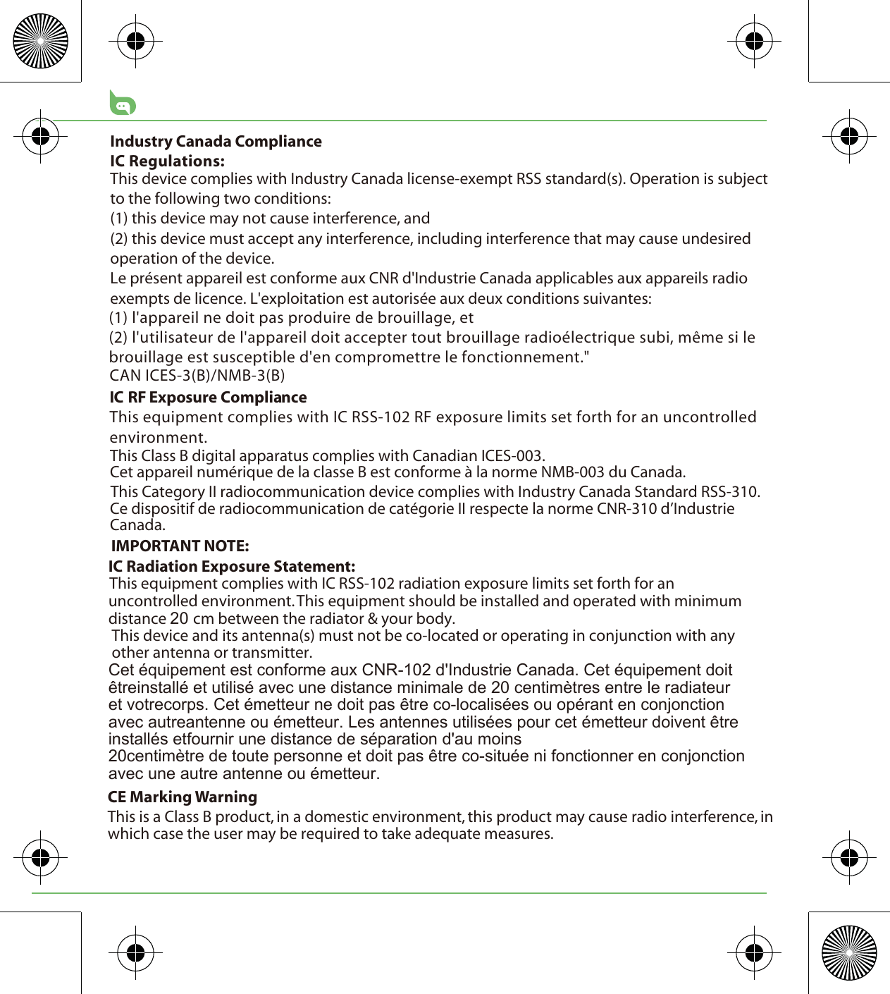 CE Marking WarningThis is a Class B product, in a domestic environment, this product may cause radio interference, in which case the user may be required to take adequate measures.This Class B digital apparatus complies with Canadian ICES-003.Cet appareil numérique de la classe B est conforme à la norme NMB-003 du Canada.This Category II radiocommunication device complies with Industry Canada Standard RSS-310. Ce dispositif de radiocommunication de catégorie II respecte la norme CNR-310 d’Industrie Canada.IMPORTANT NOTE:IC Radiation Exposure Statement:This equipment complies with IC RSS-102 radiation exposure limits set forth for an uncontrolled environment. This equipment should be installed and operated with minimum distance cm between the radiator &amp; your body.This device and its antenna(s) must not be co-located or operating in conjunction with any other antenna or transmitter.&amp;HWpTXLSHPHQWHVWFRQIRUPHDX[&amp;15G,QGXVWULH&amp;DQDGD&amp;HWpTXLSHPHQWGRLWrWUHLQVWDOOpHWXWLOLVpDYHFXQHGLVWDQFHPLQLPDOHGHFHQWLPqWUHVHQWUHOHUDGLDWHXUHWYRWUHFRUSV&amp;HWpPHWWHXUQHGRLWSDVrWUHFRORFDOLVpHVRXRSpUDQWHQFRQMRQFWLRQDYHFDXWUHDQWHQQHRXpPHWWHXU/HVDQWHQQHVXWLOLVpHVSRXUFHWpPHWWHXUGRLYHQWrWUHLQVWDOOpVHWIRXUQLUXQHGLVWDQFHGHVpSDUDWLRQGDXPRLQVFHQWLPqWUHGHWRXWHSHUVRQQHHWGRLWSDVrWUHFRVLWXpHQLIRQFWLRQQHUHQFRQMRQFWLRQDYHFXQHDXWUHDQWHQQHRXpPHWWHXU(1) l&apos;appareil ne doit pas produire de brouillage, et (2) l&apos;utilisateur de l&apos;appareil doit accepter tout brouillage radioélectrique subi, même si le brouillage est susceptible d&apos;en compromettre le fonctionnement.&quot;CAN ICES-3(B)/NMB-3(B)IC RF Exposure ComplianceThis equipment complies with IC RSS-102 RF exposure limits set forth for an uncontrolled environment.Industry Canada ComplianceIC Regulations:This device complies with Industry Canada license-exempt RSS standard(s). Operation is subject to the following two conditions: (1) this device may not cause interference, and (2) this device must accept any interference, including interference that may cause undesired operation of the device.Le présent appareil est conforme aux CNR d&apos;Industrie Canada applicables aux appareils radio exempts de licence. L&apos;exploitation est autorisée aux deux conditions suivantes: 