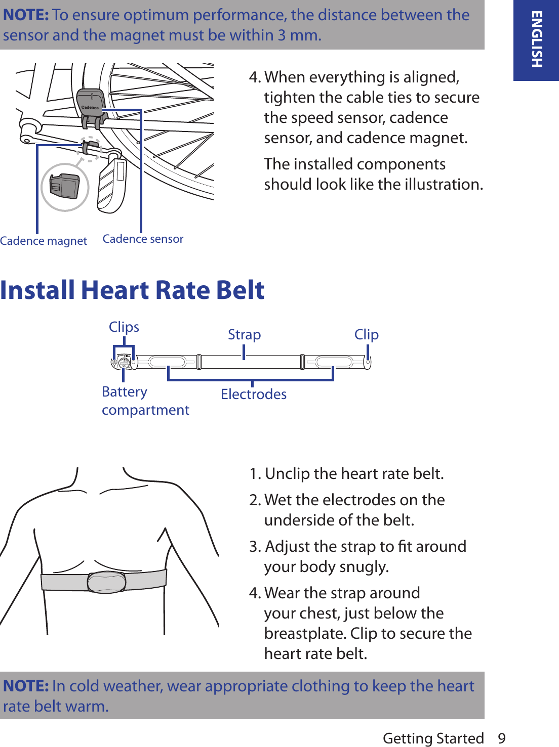 Getting Started 9ENGLISHNOTE: To ensure optimum performance, the distance between the sensor and the magnet must be within 3 mm.CadenceCadence sensorCadence magnet4. When everything is aligned, tighten the cable ties to secure the speed sensor, cadence sensor, and cadence magnet.  The installed components should look like the illustration.Install Heart Rate BeltHeartWear2.4GHz DigitalFCC ID:04GHRMHW+SPORTAPLBATTERYOR20323VBattery compartmentClipsElectrodesClipStrap1. Unclip the heart rate belt.2. Wet the electrodes on the underside of the belt.3. Adjust the strap to ﬁt around your body snugly.4. Wear the strap around your chest, just below the breastplate. Clip to secure the heart rate belt.NOTE: In cold weather, wear appropriate clothing to keep the heart rate belt warm.