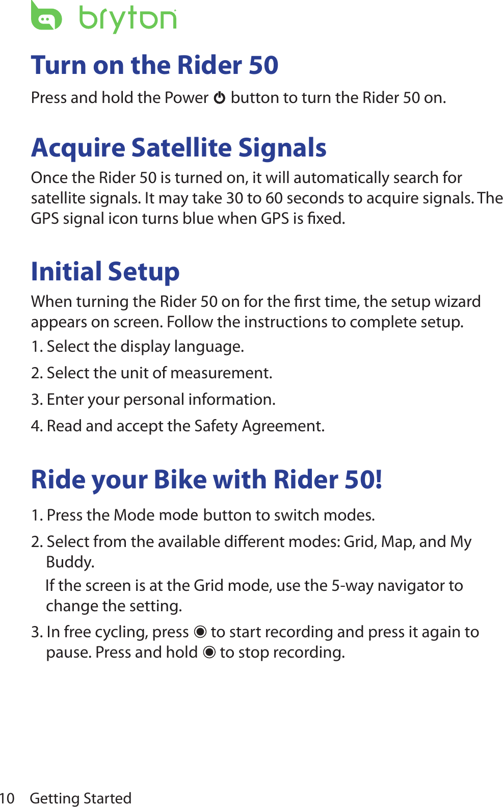 Getting Started10Turn on the Rider 50Press and hold the Power  button to turn the Rider 50 on.Acquire Satellite SignalsOnce the Rider 50 is turned on, it will automatically search for satellite signals. It may take 30 to 60 seconds to acquire signals. The GPS signal icon turns blue when GPS is ﬁxed.Initial SetupWhen turning the Rider 50 on for the ﬁrst time, the setup wizard appears on screen. Follow the instructions to complete setup.1. Select the display language.2. Select the unit of measurement.3. Enter your personal information.4. Read and accept the Safety Agreement.Ride your Bike with Rider 50!1. Press the Mode  button to switch modes.  2. Select from the available diﬀerent modes: Grid, Map, and My Buddy.    If the screen is at the Grid mode, use the 5-way navigator to change the setting.3. In free cycling, press   to start recording and press it again to pause. Press and hold   to stop recording.