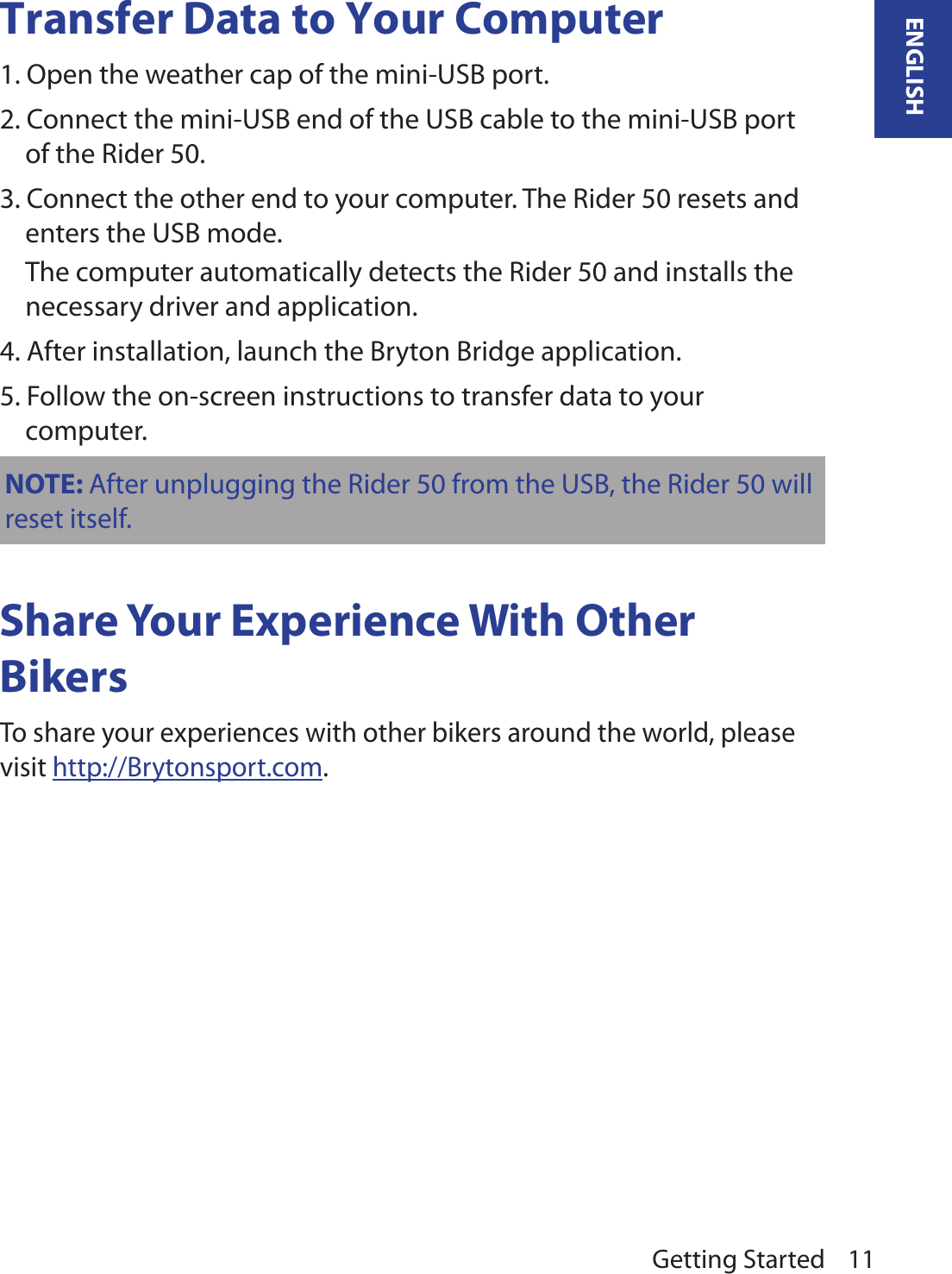 Getting Started 11ENGLISHTransfer Data to Your Computer1. Open the weather cap of the mini-USB port.2. Connect the mini-USB end of the USB cable to the mini-USB port of the Rider 50.3. Connect the other end to your computer. The Rider 50 resets and enters the USB mode.  The computer automatically detects the Rider 50 and installs the necessary driver and application.4. After installation, launch the Bryton Bridge application.5. Follow the on-screen instructions to transfer data to your computer.NOTE: After unplugging the Rider 50 from the USB, the Rider 50 will reset itself.Share Your Experience With Other BikersTo share your experiences with other bikers around the world, please visit http://Brytonsport.com.