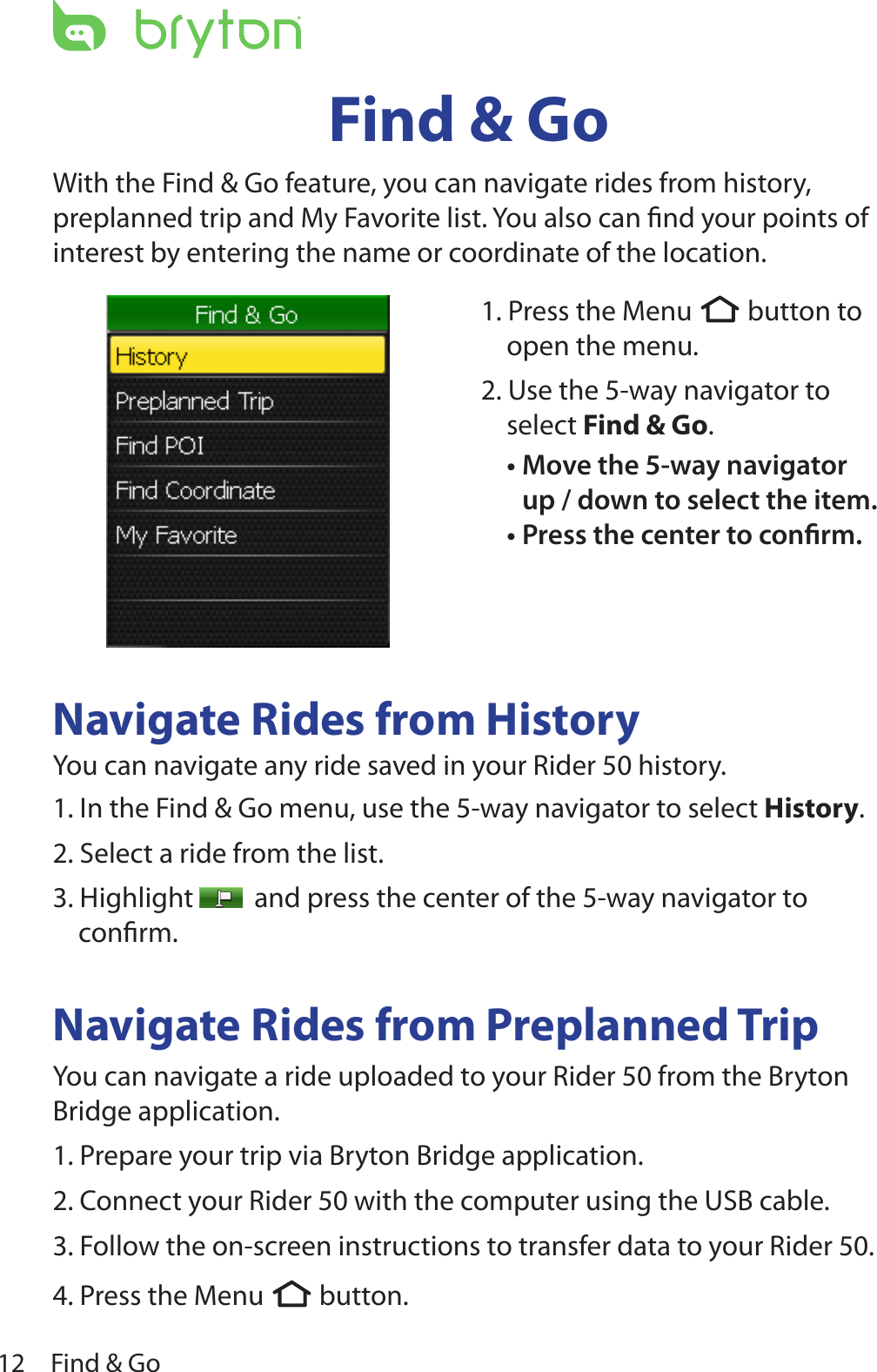 Find &amp; Go12Find &amp; GoWith the Find &amp; Go feature, you can navigate rides from history, preplanned trip and My Favorite list. You also can ﬁnd your points of interest by entering the name or coordinate of the location.Navigate Rides from HistoryYou can navigate any ride saved in your Rider 50 history.1. In the Find &amp; Go menu, use the 5-way navigator to select History. 2. Select a ride from the list.3. Highlight    and press the center of the 5-way navigator to conﬁrm. Navigate Rides from Preplanned TripYou can navigate a ride uploaded to your Rider 50 from the Bryton Bridge application.1. Prepare your trip via Bryton Bridge application.  2. Connect your Rider 50 with the computer using the USB cable.3. Follow the on-screen instructions to transfer data to your Rider 50.4. Press the Menu  button.1. Press the Menu  button to open the menu.2. Use the 5-way navigator to select Find &amp; Go. Move the 5-way navigator •up / down to select the item. Press the center to conrm.•