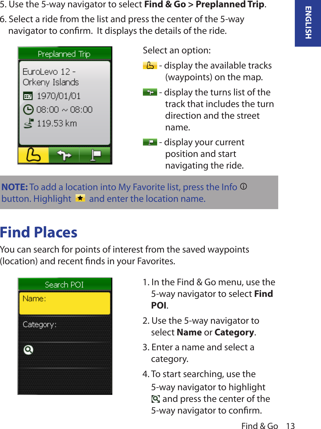 Find &amp; Go 13ENGLISH5. Use the 5-way navigator to select Find &amp; Go &gt; Preplanned Trip. 6. Select a ride from the list and press the center of the 5-way navigator to conﬁrm.  It displays the details of the ride.Find PlacesYou can search for points of interest from the saved waypoints (location) and recent ﬁnds in your Favorites.Select an option: - display the available tracks (waypoints) on the map. - display the turns list of the track that includes the turn direction and the street name. - display your current position and start navigating the ride. 1. In the Find &amp; Go menu, use the 5-way navigator to select Find POI. 2. Use the 5-way navigator to select Name or Category.3. Enter a name and select a category.4. To start searching, use the 5-way navigator to highlight  and press the center of the 5-way navigator to conﬁrm.NOTE: To add a location into My Favorite list, press the Info   button. Highlight     and enter the location name. 