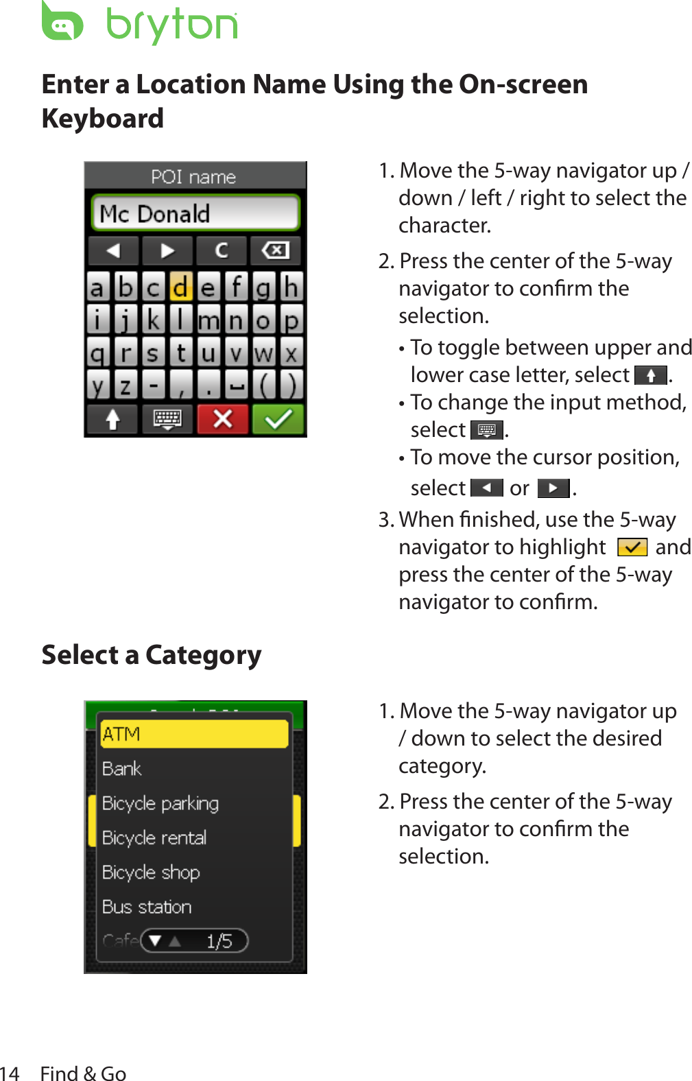 Find &amp; Go14Enter a Location Name Using the On-screen KeyboardSelect a Category    1. Move the 5-way navigator up / down / left / right to select the character.2. Press the center of the 5-way navigator to conﬁrm the selection.To toggle between upper and •lower case letter, select  .To change the input method, •select  .To move the cursor position, •select   or  .3. When ﬁnished, use the 5-way navigator to highlight   and press the center of the 5-way navigator to conﬁrm.1. Move the 5-way navigator up / down to select the desired category.2. Press the center of the 5-way navigator to conﬁrm the selection.