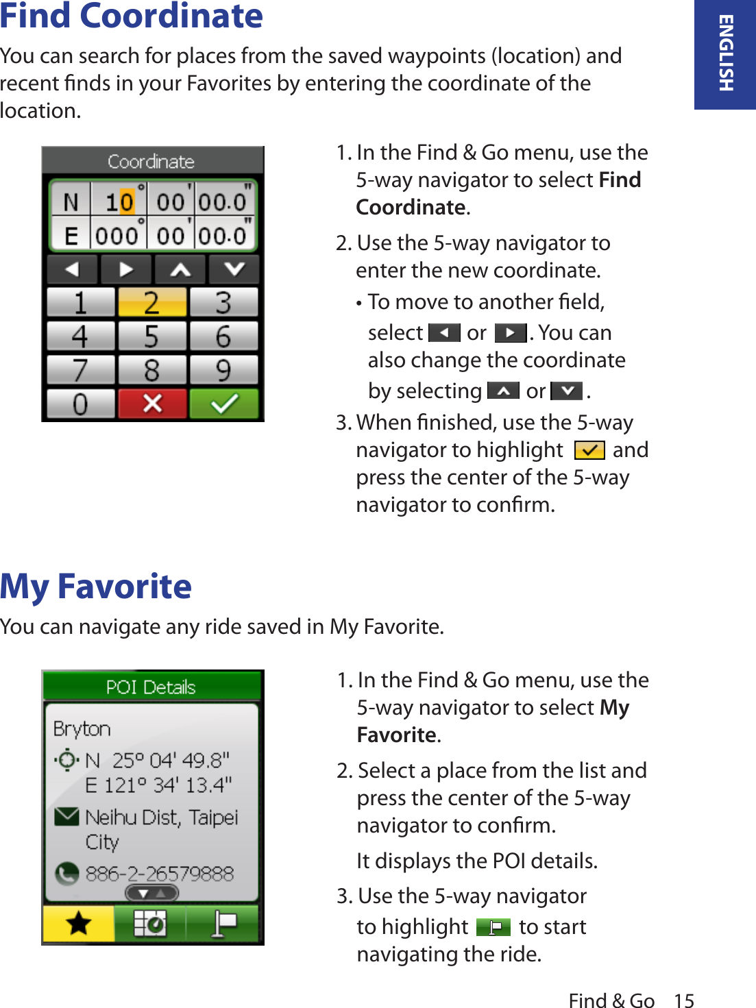 Find &amp; Go 15ENGLISHFind CoordinateYou can search for places from the saved waypoints (location) and recent ﬁnds in your Favorites by entering the coordinate of the location.My FavoriteYou can navigate any ride saved in My Favorite.1. In the Find &amp; Go menu, use the 5-way navigator to select Find Coordinate. 2. Use the 5-way navigator to enter the new coordinate. To move to another ﬁeld, •select   or  . You can also change the coordinate by selecting   or  .3. When ﬁnished, use the 5-way navigator to highlight   and press the center of the 5-way navigator to conﬁrm.1. In the Find &amp; Go menu, use the 5-way navigator to select My Favorite. 2. Select a place from the list and press the center of the 5-way navigator to conﬁrm.  It displays the POI details. 3. Use the 5-way navigator to highlight   to start navigating the ride. 