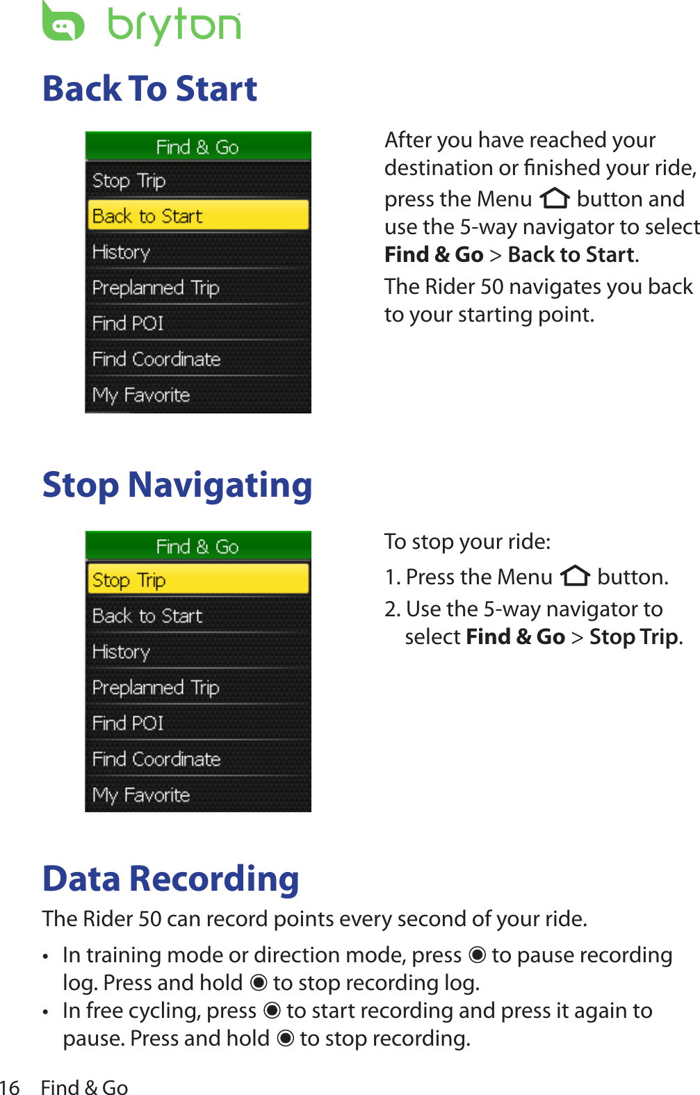 Find &amp; Go16Back To StartStop NavigatingData RecordingThe Rider 50 can record points every second of your ride.  In training mode or direction mode, press •  to pause recording log. Press and hold   to stop recording log. In free cycling, press •  to start recording and press it again to pause. Press and hold   to stop recording.After you have reached your destination or ﬁnished your ride, press the Menu  button and use the 5-way navigator to select Find &amp; Go &gt; Back to Start. The Rider 50 navigates you back to your starting point.To stop your ride:1. Press the Menu  button.2. Use the 5-way navigator to select Find &amp; Go &gt; Stop Trip. 