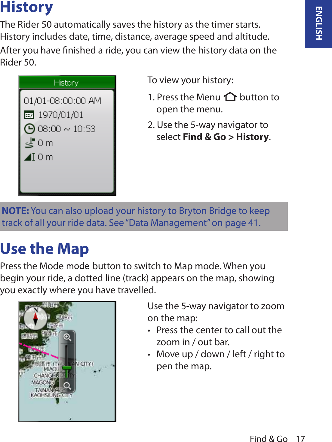 Find &amp; Go 17ENGLISHHistoryThe Rider 50 automatically saves the history as the timer starts. History includes date, time, distance, average speed and altitude.  After you have ﬁnished a ride, you can view the history data on the Rider 50.Use the MapPress the Mode  button to switch to Map mode. When you begin your ride, a dotted line (track) appears on the map, showing you exactly where you have travelled. NOTE: You can also upload your history to Bryton Bridge to keep track of all your ride data. See “Data Management” on page 41.To view your history:1. Press the Menu  button to open the menu.2. Use the 5-way navigator to select Find &amp; Go &gt; History. Use the 5-way navigator to zoom on the map: Press the center to call out the •zoom in / out bar. Move up / down / left / right to •pen the map. 