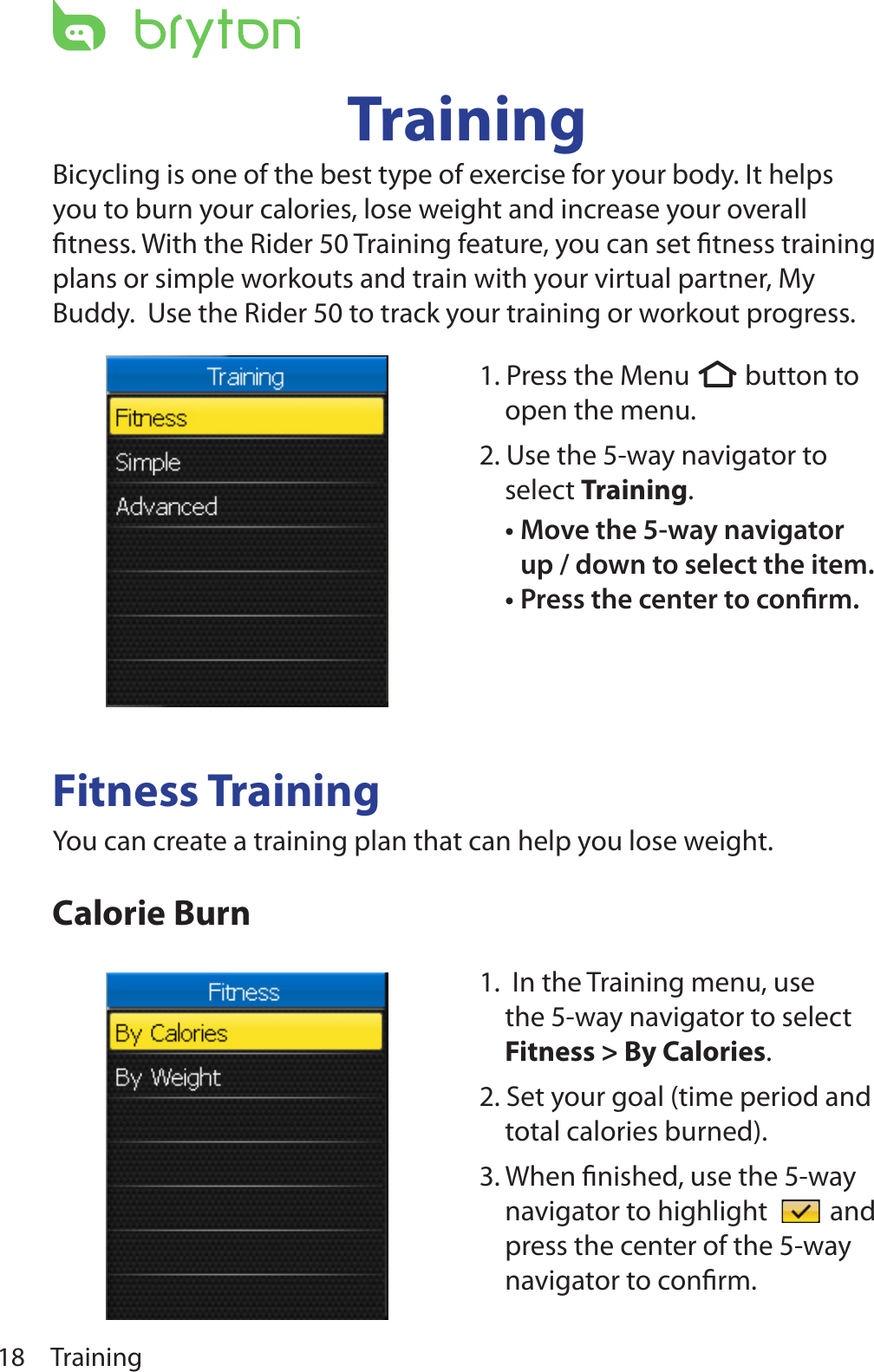 Training18TrainingBicycling is one of the best type of exercise for your body. It helps you to burn your calories, lose weight and increase your overall ﬁtness. With the Rider 50 Training feature, you can set ﬁtness training plans or simple workouts and train with your virtual partner, My Buddy.  Use the Rider 50 to track your training or workout progress.Fitness TrainingYou can create a training plan that can help you lose weight.Calorie Burn1. Press the Menu  button to open the menu.2. Use the 5-way navigator to select Training. Move the 5-way navigator •up / down to select the item. Press the center to conrm.•1.  In the Training menu, use the 5-way navigator to select Fitness &gt; By Calories. 2. Set your goal (time period and total calories burned).3. When ﬁnished, use the 5-way navigator to highlight   and press the center of the 5-way navigator to conﬁrm.