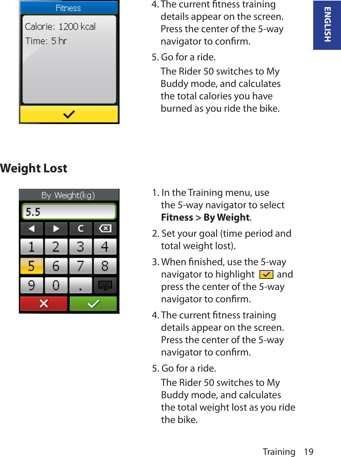 Training 19ENGLISHWeight Lost4. The current ﬁtness training details appear on the screen. Press the center of the 5-way navigator to conﬁrm.5. Go for a ride.The Rider 50 switches to My Buddy mode, and calculates the total calories you have burned as you ride the bike.1. In the Training menu, use the 5-way navigator to select Fitness &gt; By Weight. 2. Set your goal (time period and total weight lost).3. When ﬁnished, use the 5-way navigator to highlight   and press the center of the 5-way navigator to conﬁrm.4. The current ﬁtness training details appear on the screen. Press the center of the 5-way navigator to conﬁrm.5. Go for a ride.The Rider 50 switches to My Buddy mode, and calculates the total weight lost as you ride the bike.