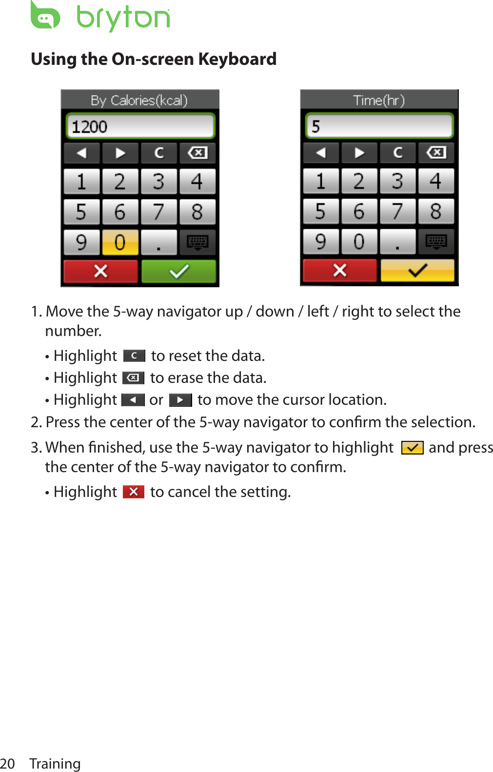 Training20Using the On-screen Keyboard1. Move the 5-way navigator up / down / left / right to select the number.Highlight •  to reset the data.Highlight •  to erase the data.Highlight •  or   to move the cursor location.2. Press the center of the 5-way navigator to conﬁrm the selection.3. When ﬁnished, use the 5-way navigator to highlight   and press the center of the 5-way navigator to conﬁrm.Highlight •  to cancel the setting.