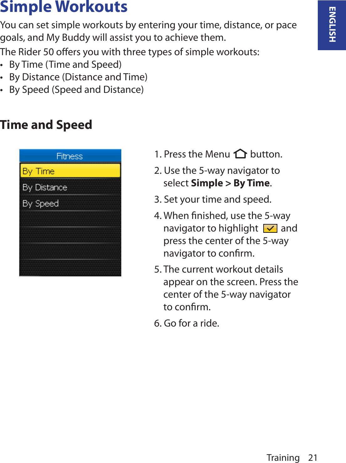 Training 21ENGLISHSimple WorkoutsYou can set simple workouts by entering your time, distance, or pace goals, and My Buddy will assist you to achieve them. The Rider 50 oﬀers you with three types of simple workouts: By Time (Time and Speed)•By Distance (Distance and Time)•By Speed (Speed and Distance)•Time and Speed1. Press the Menu  button.  2. Use the 5-way navigator to select Simple &gt; By Time. 3. Set your time and speed.4. When ﬁnished, use the 5-way navigator to highlight   and press the center of the 5-way navigator to conﬁrm.5. The current workout details appear on the screen. Press the center of the 5-way navigator to conﬁrm.6. Go for a ride.