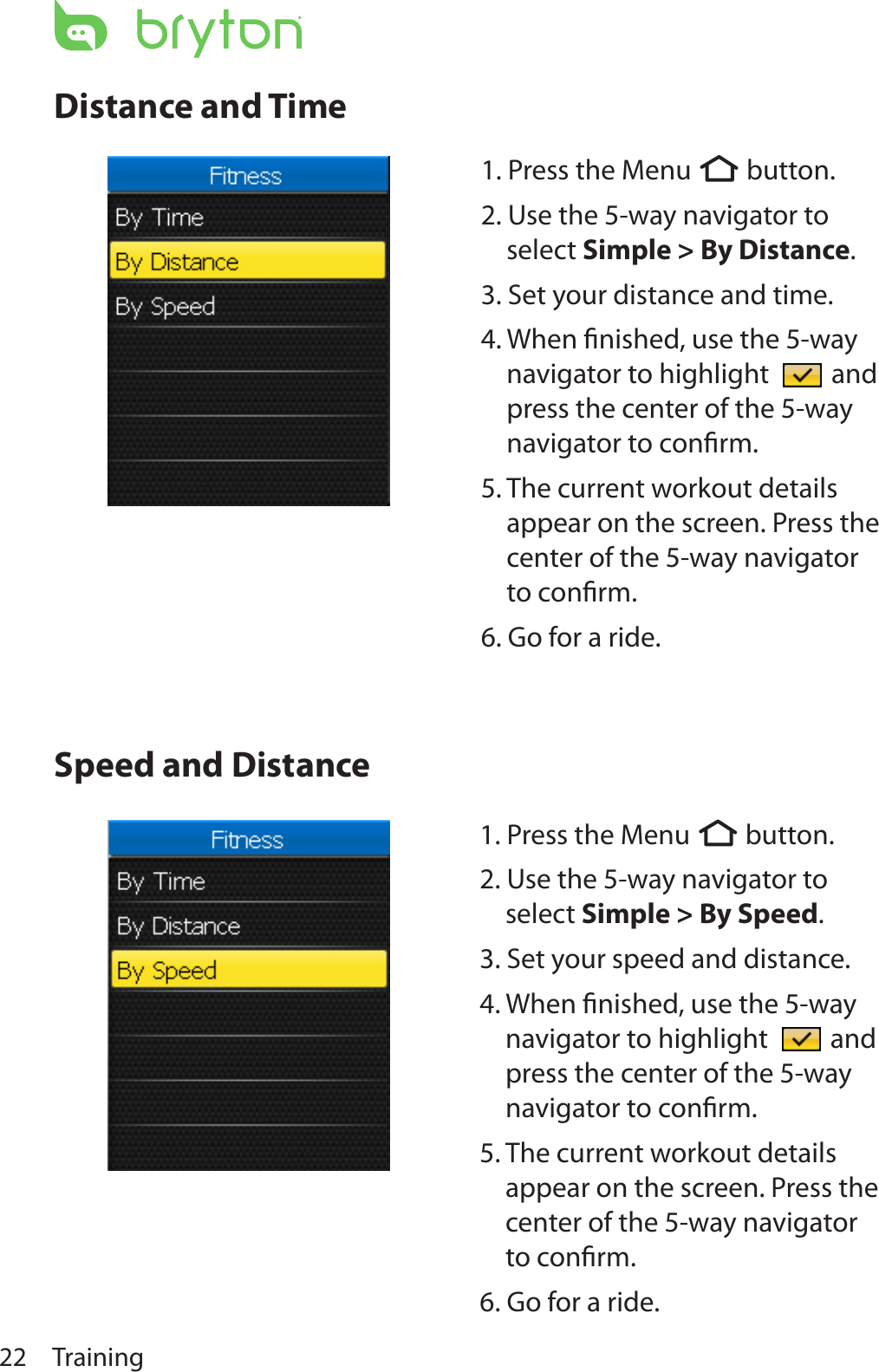 Training22Distance and TimeSpeed and Distance1. Press the Menu  button.  2. Use the 5-way navigator to select Simple &gt; By Distance. 3. Set your distance and time.4. When ﬁnished, use the 5-way navigator to highlight   and press the center of the 5-way navigator to conﬁrm.5. The current workout details appear on the screen. Press the center of the 5-way navigator to conﬁrm.6. Go for a ride.1. Press the Menu  button.  2. Use the 5-way navigator to select Simple &gt; By Speed. 3. Set your speed and distance.4. When ﬁnished, use the 5-way navigator to highlight   and press the center of the 5-way navigator to conﬁrm.5. The current workout details appear on the screen. Press the center of the 5-way navigator to conﬁrm.6. Go for a ride.