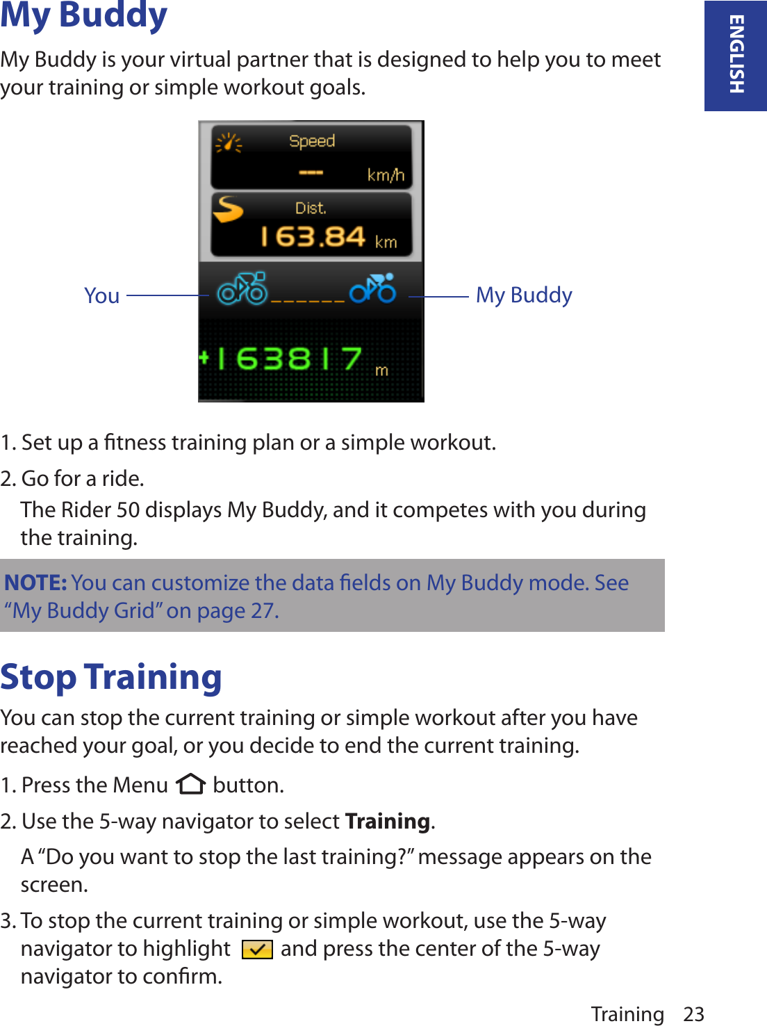 Training 23ENGLISHMy BuddyYouMy BuddyMy Buddy is your virtual partner that is designed to help you to meet your training or simple workout goals. 1. Set up a ﬁtness training plan or a simple workout.2. Go for a ride.  The Rider 50 displays My Buddy, and it competes with you during the training.Stop TrainingYou can stop the current training or simple workout after you have reached your goal, or you decide to end the current training.1. Press the Menu  button.  2. Use the 5-way navigator to select Training. A “Do you want to stop the last training?” message appears on the screen.3. To stop the current training or simple workout, use the 5-way navigator to highlight   and press the center of the 5-way navigator to conﬁrm.NOTE: You can customize the data ﬁelds on My Buddy mode. See “My Buddy Grid” on page 27. 