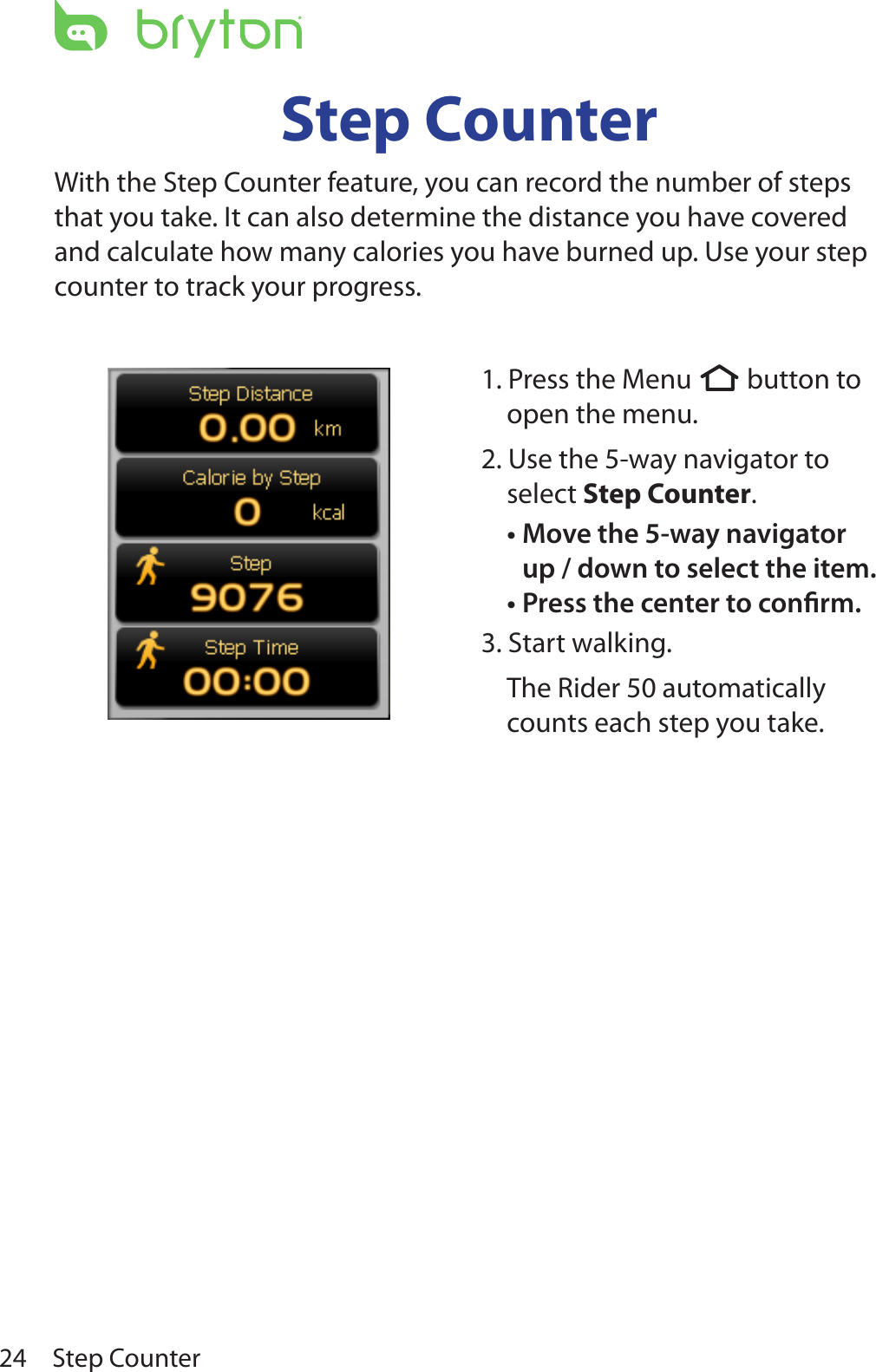 Step Counter24Step CounterWith the Step Counter feature, you can record the number of steps that you take. It can also determine the distance you have covered and calculate how many calories you have burned up. Use your step counter to track your progress.  1. Press the Menu  button to open the menu.2. Use the 5-way navigator to select Step Counter. Move the 5-way navigator •up / down to select the item. Press the center to conrm.•3. Start walking.The Rider 50 automatically counts each step you take.