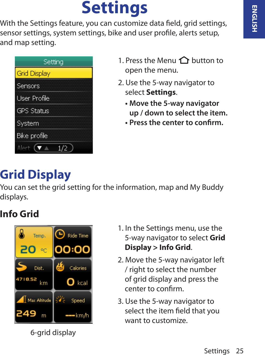 Settings 25ENGLISHSettingsWith the Settings feature, you can customize data ﬁeld, grid settings, sensor settings, system settings, bike and user proﬁle, alerts setup, and map setting. Grid DisplayYou can set the grid setting for the information, map and My Buddy displays.Info Grid                  6-grid display1. Press the Menu  button to open the menu.2. Use the 5-way navigator to select Settings. Move the 5-way navigator •up / down to select the item. Press the center to conrm.•1. In the Settings menu, use the 5-way navigator to select Grid Display &gt; Info Grid. 2. Move the 5-way navigator left / right to select the number of grid display and press the center to conﬁrm. 3. Use the 5-way navigator to select the item ﬁeld that you want to customize.