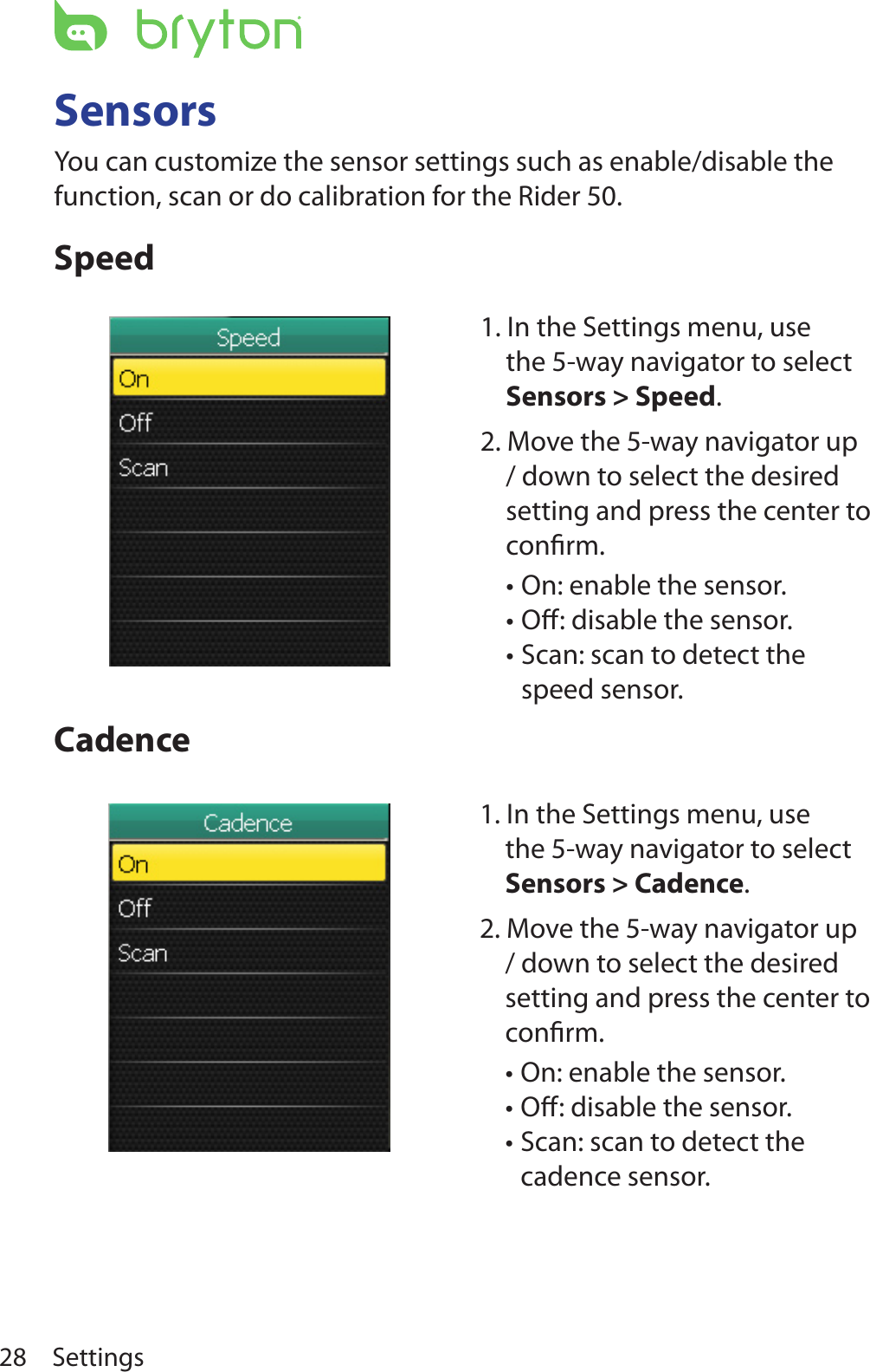 Settings28SensorsYou can customize the sensor settings such as enable/disable the function, scan or do calibration for the Rider 50.SpeedCadence1. In the Settings menu, use the 5-way navigator to select Sensors &gt; Speed. 2. Move the 5-way navigator up / down to select the desired setting and press the center to conﬁrm.On: enable the sensor.•Oﬀ: disable the sensor.•Scan: scan to detect the •speed sensor.1. In the Settings menu, use the 5-way navigator to select Sensors &gt; Cadence. 2. Move the 5-way navigator up / down to select the desired setting and press the center to conﬁrm.On: enable the sensor.•Oﬀ: disable the sensor.•Scan: scan to detect the •cadence sensor.