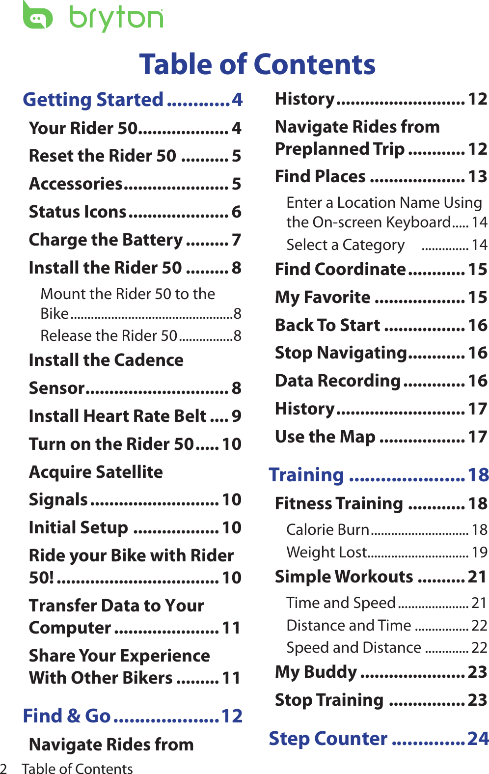 Table of Contents2Getting Started ............4Your Rider 50................... 4Reset the Rider 50 .......... 5Accessories ...................... 5Status Icons ..................... 6Charge the Battery ......... 7Install the Rider 50 ......... 8Mount the Rider 50 to the Bike ................................................8Release the Rider 50 ................8Install the Cadence Sensor .............................. 8Install Heart Rate Belt .... 9Turn on the Rider 50 .....10Acquire Satellite Signals ........................... 10Initial Setup .................. 10Ride your Bike with Rider 50! .................................. 10Transfer Data to Your Computer ...................... 11Share Your Experience With Other Bikers ......... 11Find &amp; Go ....................12Navigate Rides from History ...........................12Navigate Rides from Preplanned Trip ............12Find Places ....................13Enter a Location Name Using the On-screen Keyboard ..... 14Select a Category     .............. 14Find Coordinate ............15My Favorite ...................15Back To Start ................. 16Stop Navigating ............16Data Recording ............. 16History ...........................17Use the Map .................. 17Training ......................18Fitness Training ............ 18Calorie Burn ............................. 18Weight Lost .............................. 19Simple Workouts .......... 21Time and Speed ..................... 21Distance and Time ................ 22Speed and Distance ............. 22My Buddy ...................... 23Stop Training ................ 23Step Counter ..............24Table of Contents