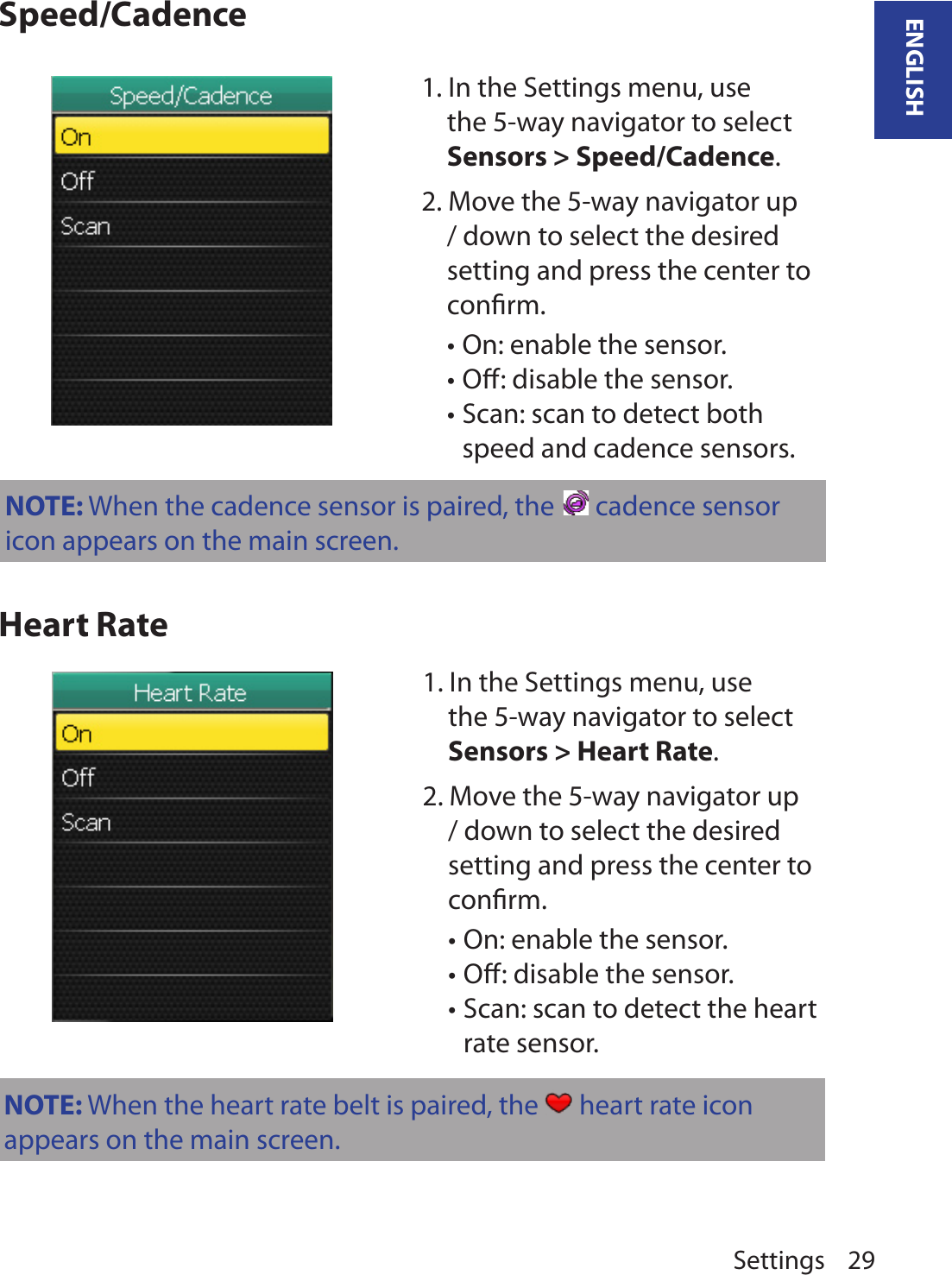 Settings 29ENGLISHSpeed/CadenceHeart Rate1. In the Settings menu, use the 5-way navigator to select Sensors &gt; Speed/Cadence. 2. Move the 5-way navigator up / down to select the desired setting and press the center to conﬁrm.On: enable the sensor.•Oﬀ: disable the sensor.•Scan: scan to detect both •speed and cadence sensors.1. In the Settings menu, use the 5-way navigator to select Sensors &gt; Heart Rate. 2. Move the 5-way navigator up / down to select the desired setting and press the center to conﬁrm.On: enable the sensor.•Oﬀ: disable the sensor.•Scan: scan to detect the heart •rate sensor.NOTE: When the heart rate belt is paired, the   heart rate icon appears on the main screen.NOTE: When the cadence sensor is paired, the   cadence sensor icon appears on the main screen.