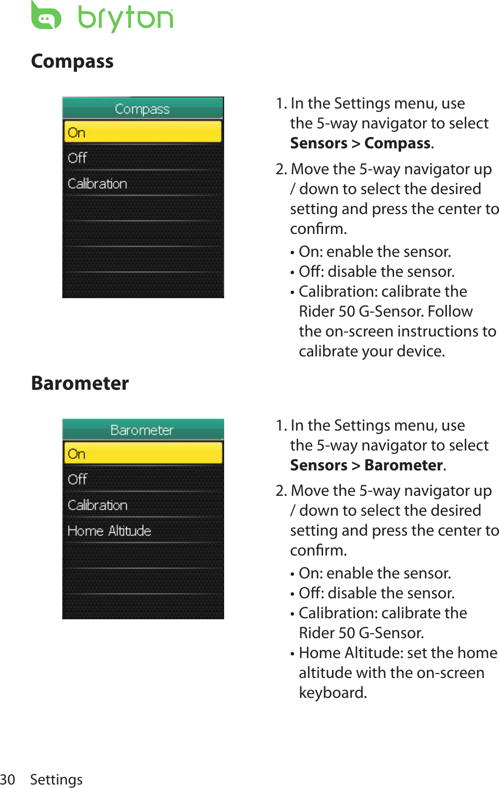 Settings30CompassBarometer1. In the Settings menu, use the 5-way navigator to select Sensors &gt; Compass. 2. Move the 5-way navigator up / down to select the desired setting and press the center to conﬁrm.On: enable the sensor.•Oﬀ: disable the sensor.•Calibration: calibrate the •Rider 50 G-Sensor. Follow the on-screen instructions to calibrate your device.1. In the Settings menu, use the 5-way navigator to select Sensors &gt; Barometer. 2. Move the 5-way navigator up / down to select the desired setting and press the center to conﬁrm.On: enable the sensor.•Oﬀ: disable the sensor.•Calibration: calibrate the •Rider 50 G-Sensor.Home Altitude: set the home •altitude with the on-screen keyboard.