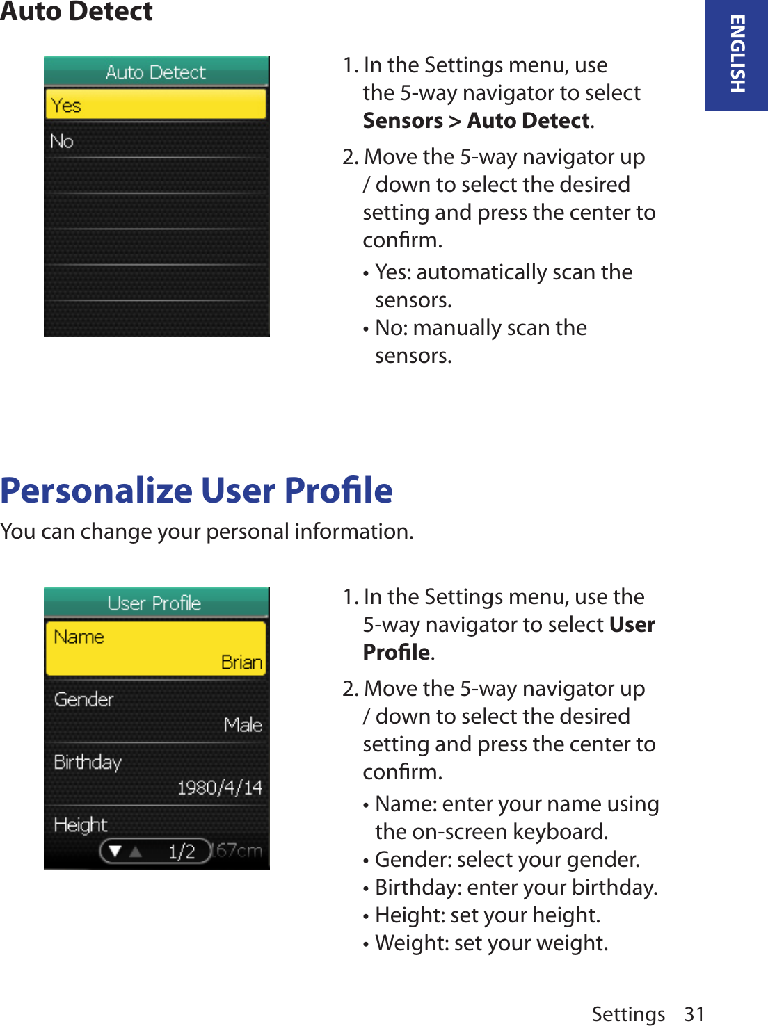 Settings 31ENGLISHAuto DetectPersonalize User ProleYou can change your personal information.1. In the Settings menu, use the 5-way navigator to select Sensors &gt; Auto Detect. 2. Move the 5-way navigator up / down to select the desired setting and press the center to conﬁrm.Yes: automatically scan the •sensors.No: manually scan the •sensors.1. In the Settings menu, use the 5-way navigator to select User Prole. 2. Move the 5-way navigator up / down to select the desired setting and press the center to conﬁrm.Name: enter your name using •the on-screen keyboard.Gender: select your gender.•Birthday: enter your birthday.•Height: set your height. •Weight: set your weight.•