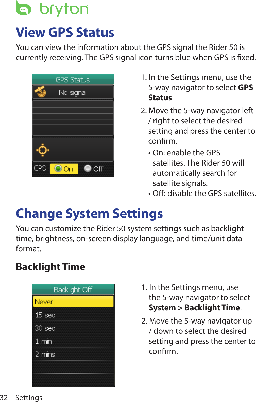 Settings32View GPS StatusYou can view the information about the GPS signal the Rider 50 is currently receiving. The GPS signal icon turns blue when GPS is ﬁxed.Change System SettingsYou can customize the Rider 50 system settings such as backlight time, brightness, on-screen display language, and time/unit data format.Backlight Time1. In the Settings menu, use the 5-way navigator to select System &gt; Backlight Time. 2. Move the 5-way navigator up / down to select the desired setting and press the center to conﬁrm.1. In the Settings menu, use the 5-way navigator to select GPS Status. 2. Move the 5-way navigator left / right to select the desired setting and press the center to conﬁrm.On: enable the GPS •satellites. The Rider 50 will automatically search for satellite signals.Oﬀ: disable the GPS satellites.•