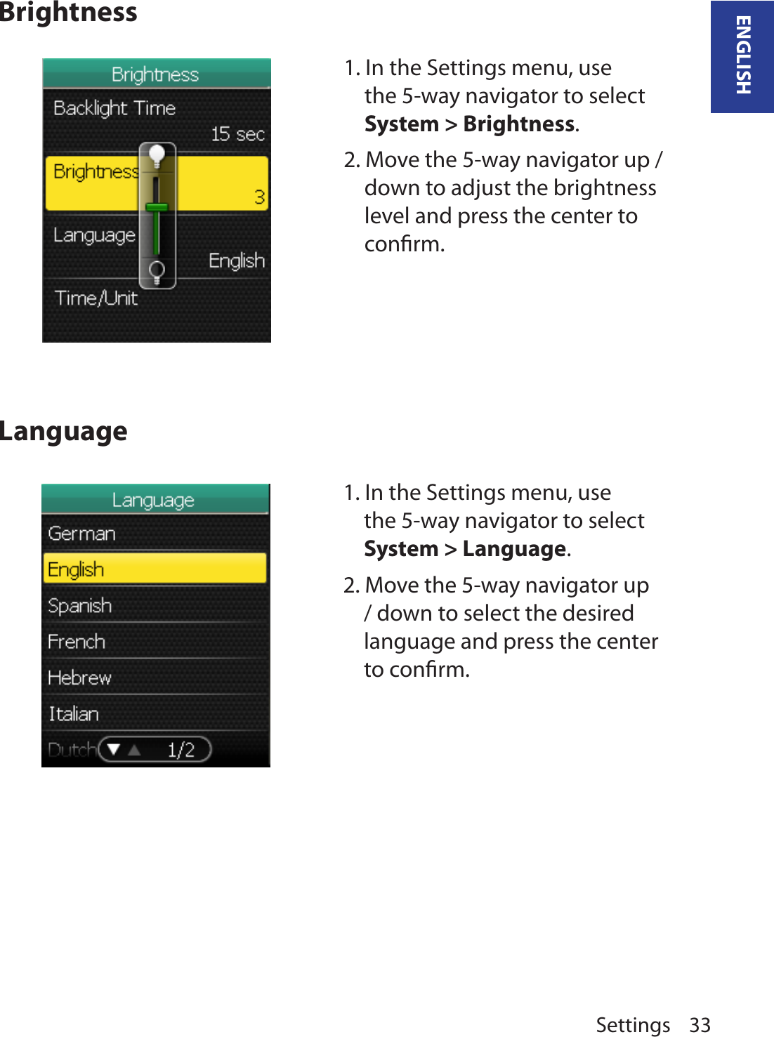 Settings 33ENGLISHBrightnessLanguage1. In the Settings menu, use the 5-way navigator to select System &gt; Brightness. 2. Move the 5-way navigator up / down to adjust the brightness level and press the center to conﬁrm.1. In the Settings menu, use the 5-way navigator to select System &gt; Language. 2. Move the 5-way navigator up / down to select the desired language and press the center to conﬁrm.