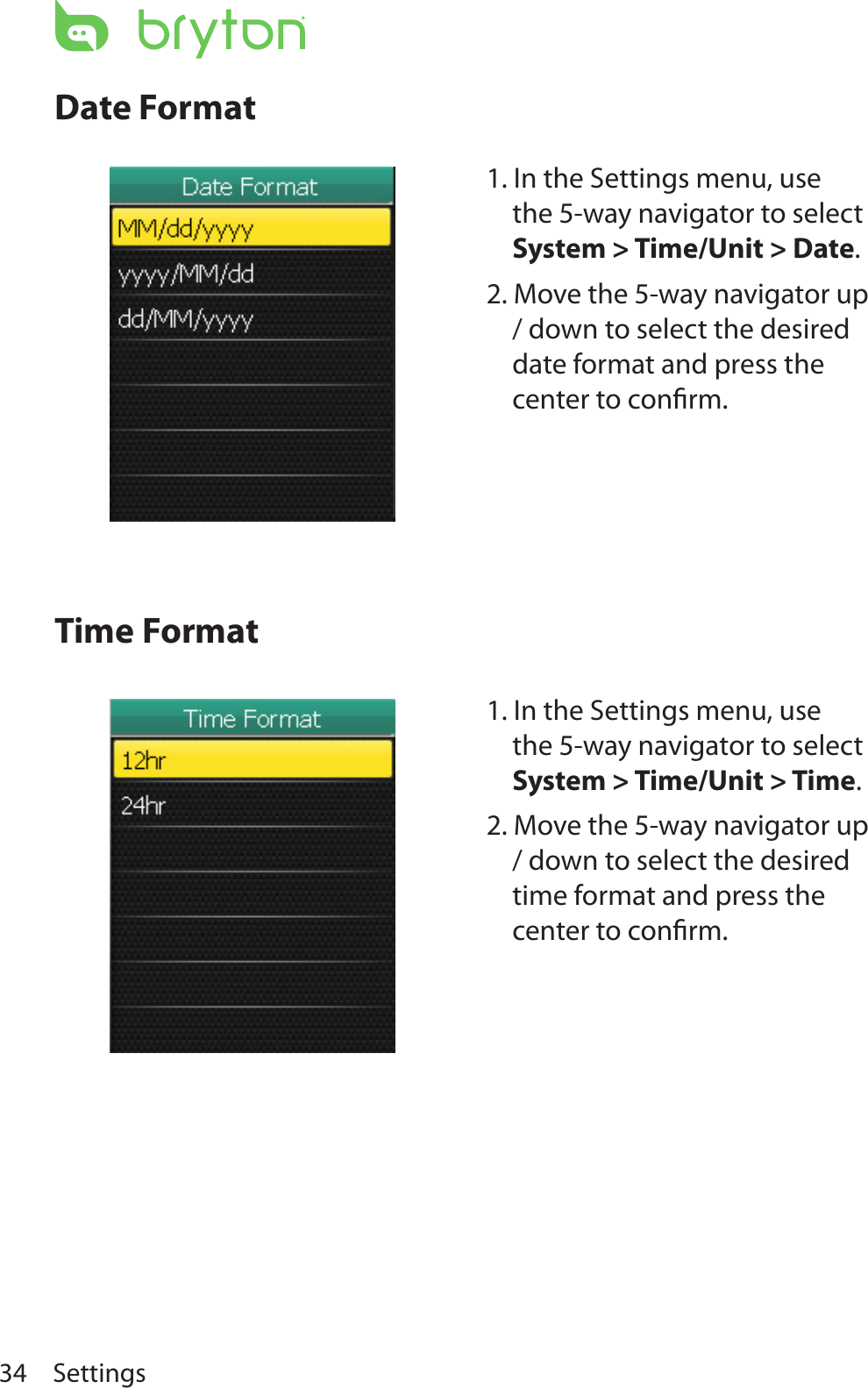 Settings34Date FormatTime Format1. In the Settings menu, use the 5-way navigator to select System &gt; Time/Unit &gt; Date. 2. Move the 5-way navigator up / down to select the desired date format and press the center to conﬁrm.1. In the Settings menu, use the 5-way navigator to select System &gt; Time/Unit &gt; Time. 2. Move the 5-way navigator up / down to select the desired time format and press the center to conﬁrm.