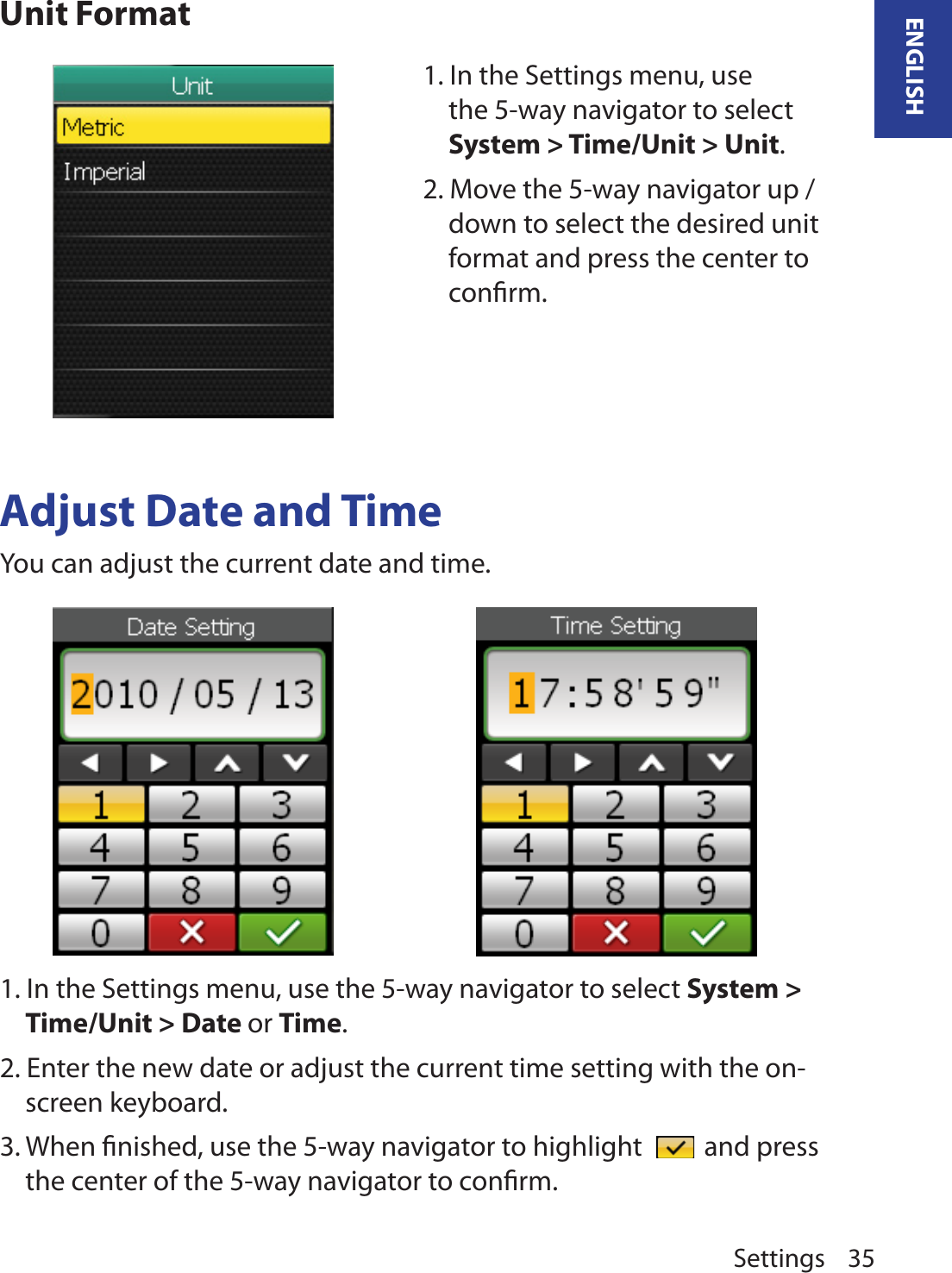 Settings 35ENGLISHUnit FormatAdjust Date and TimeYou can adjust the current date and time.1. In the Settings menu, use the 5-way navigator to select System &gt; Time/Unit &gt; Unit. 2. Move the 5-way navigator up / down to select the desired unit format and press the center to conﬁrm.1. In the Settings menu, use the 5-way navigator to select System &gt; Time/Unit &gt; Date or Time. 2. Enter the new date or adjust the current time setting with the on-screen keyboard.3. When ﬁnished, use the 5-way navigator to highlight   and press the center of the 5-way navigator to conﬁrm.