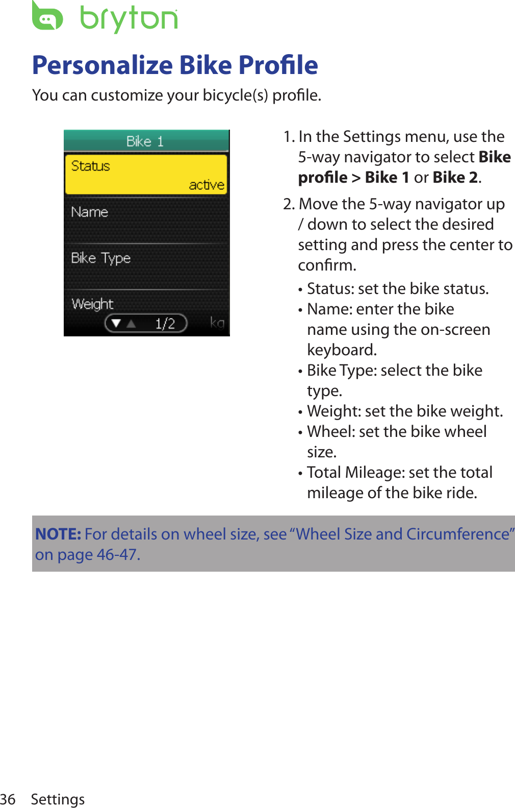 Settings36Personalize Bike ProleYou can customize your bicycle(s) proﬁle.1. In the Settings menu, use the 5-way navigator to select Bike prole &gt; Bike 1 or Bike 2.2. Move the 5-way navigator up / down to select the desired setting and press the center to conﬁrm.Status: set the bike status. •Name: enter the bike •name using the on-screen keyboard.Bike Type: select the bike •type.Weight: set the bike weight.•Wheel: set the bike wheel •size.Total Mileage: set the total •mileage of the bike ride.NOTE: For details on wheel size, see “Wheel Size and Circumference” on page 46-47.