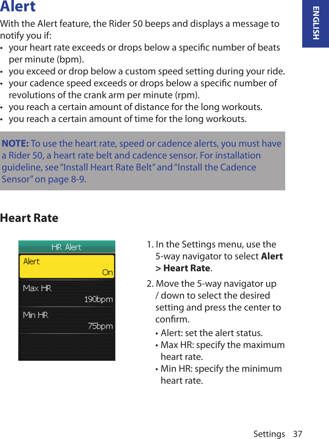 Settings 37ENGLISHAlertWith the Alert feature, the Rider 50 beeps and displays a message to notify you if:your heart rate exceeds or drops below a speciﬁc number of beats •per minute (bpm).you exceed or drop below a custom speed setting during your ride.•your cadence speed exceeds or drops below a speciﬁc number of •revolutions of the crank arm per minute (rpm).you reach a certain amount of distance for the long workouts.•you reach a certain amount of time for the long workouts.•Heart RateNOTE: To use the heart rate, speed or cadence alerts, you must have a Rider 50, a heart rate belt and cadence sensor. For installation guideline, see “Install Heart Rate Belt” and “Install the Cadence Sensor” on page 8-9.1. In the Settings menu, use the 5-way navigator to select Alert &gt; Heart Rate.2. Move the 5-way navigator up / down to select the desired setting and press the center to conﬁrm.Alert: set the alert status. •Max HR: specify the maximum •heart rate. Min HR: specify the minimum •heart rate. 