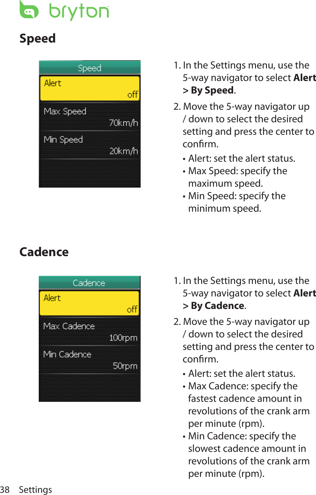 Settings38SpeedCadence1. In the Settings menu, use the 5-way navigator to select Alert &gt; By Cadence.2. Move the 5-way navigator up / down to select the desired setting and press the center to conﬁrm.Alert: set the alert status. •Max Cadence: specify the •fastest cadence amount in revolutions of the crank arm per minute (rpm). Min Cadence: specify the •slowest cadence amount in revolutions of the crank arm per minute (rpm).1. In the Settings menu, use the 5-way navigator to select Alert &gt; By Speed.2. Move the 5-way navigator up / down to select the desired setting and press the center to conﬁrm.Alert: set the alert status. •Max Speed: specify the •maximum speed. Min Speed: specify the •minimum speed.