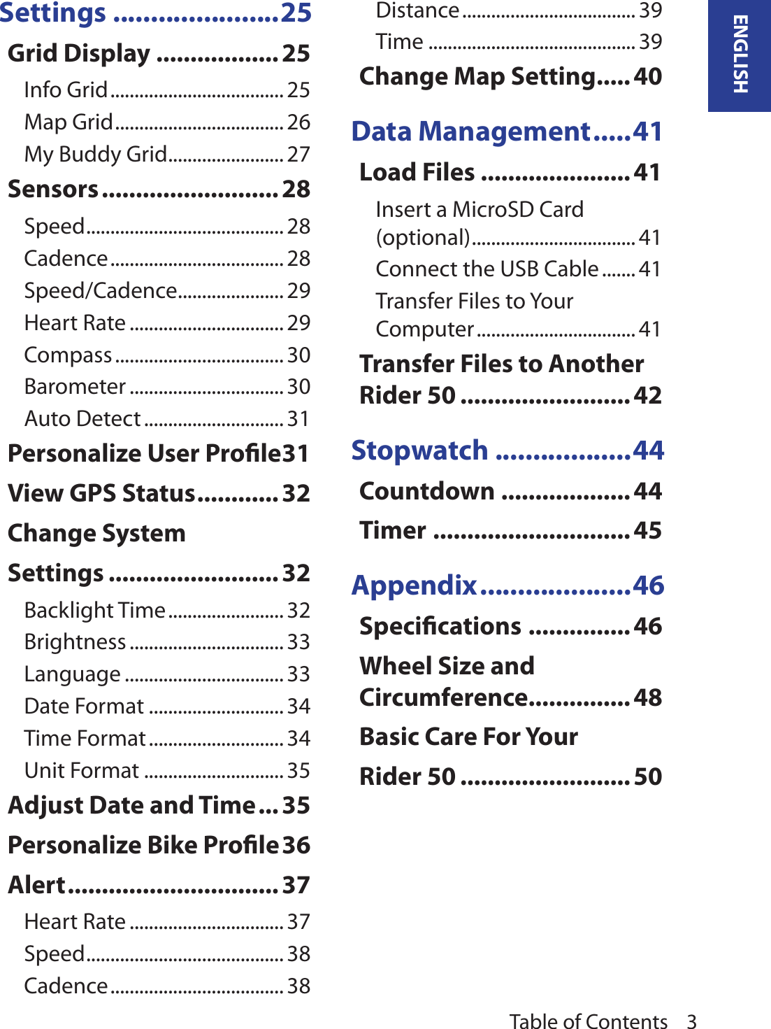 Table of Contents 3ENGLISHSettings ......................25Grid Display .................. 25Info Grid .................................... 25Map Grid ................................... 26My Buddy Grid ........................ 27Sensors .......................... 28Speed ......................................... 28Cadence .................................... 28Speed/Cadence ...................... 29Heart Rate ................................ 29Compass ................................... 30Barometer ................................ 30Auto Detect ............................. 31Personalize User Prole 31View GPS Status ............ 32Change System Settings ......................... 32Backlight Time ........................ 32Brightness ................................ 33Language ................................. 33Date Format ............................ 34Time Format ............................ 34Unit Format ............................. 35Adjust Date and Time ...35Personalize Bike Prole 36Alert ............................... 37Heart Rate ................................ 37Speed ......................................... 38Cadence .................................... 38Distance .................................... 39Time ........................................... 39Change Map Setting ..... 40Data Management .....41Load Files ...................... 41Insert a MicroSD Card (optional) .................................. 41Connect the USB Cable ....... 41Transfer Files to Your Computer ................................. 41Transfer Files to Another Rider 50 ......................... 42Stopwatch ..................44Countdown ...................44Timer ............................. 45Appendix ....................46Specications ............... 46Wheel Size and Circumference ...............48Basic Care For Your Rider 50 ......................... 50