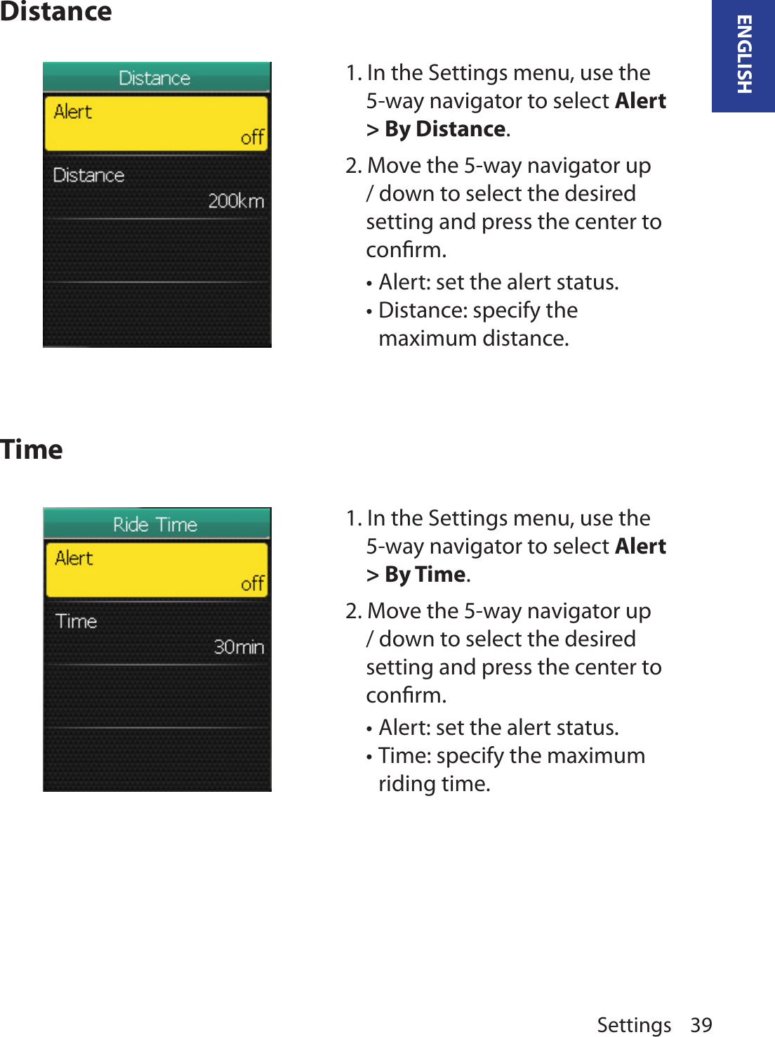 Settings 39ENGLISHDistanceTime1. In the Settings menu, use the 5-way navigator to select Alert &gt; By Time.2. Move the 5-way navigator up / down to select the desired setting and press the center to conﬁrm.Alert: set the alert status. •Time: specify the maximum •riding time. 1. In the Settings menu, use the 5-way navigator to select Alert &gt; By Distance.2. Move the 5-way navigator up / down to select the desired setting and press the center to conﬁrm.Alert: set the alert status. •Distance: specify the •maximum distance. 