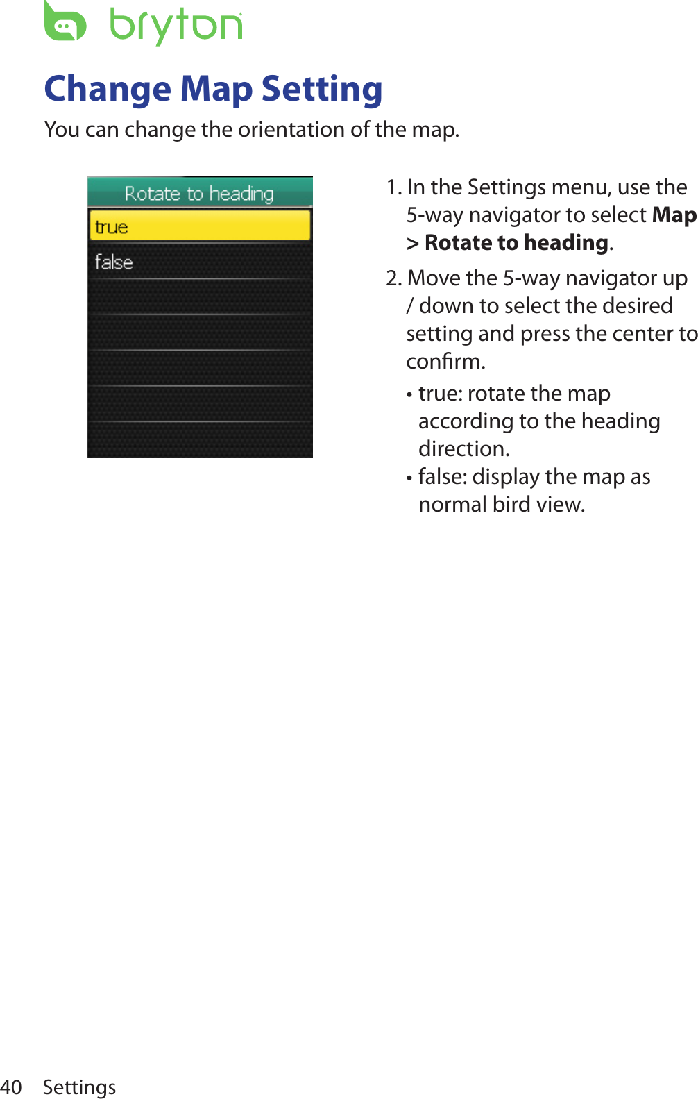 Settings40Change Map SettingYou can change the orientation of the map.1. In the Settings menu, use the 5-way navigator to select Map &gt; Rotate to heading.2. Move the 5-way navigator up / down to select the desired setting and press the center to conﬁrm.true: rotate the map •according to the heading direction. false: display the map as •normal bird view. 