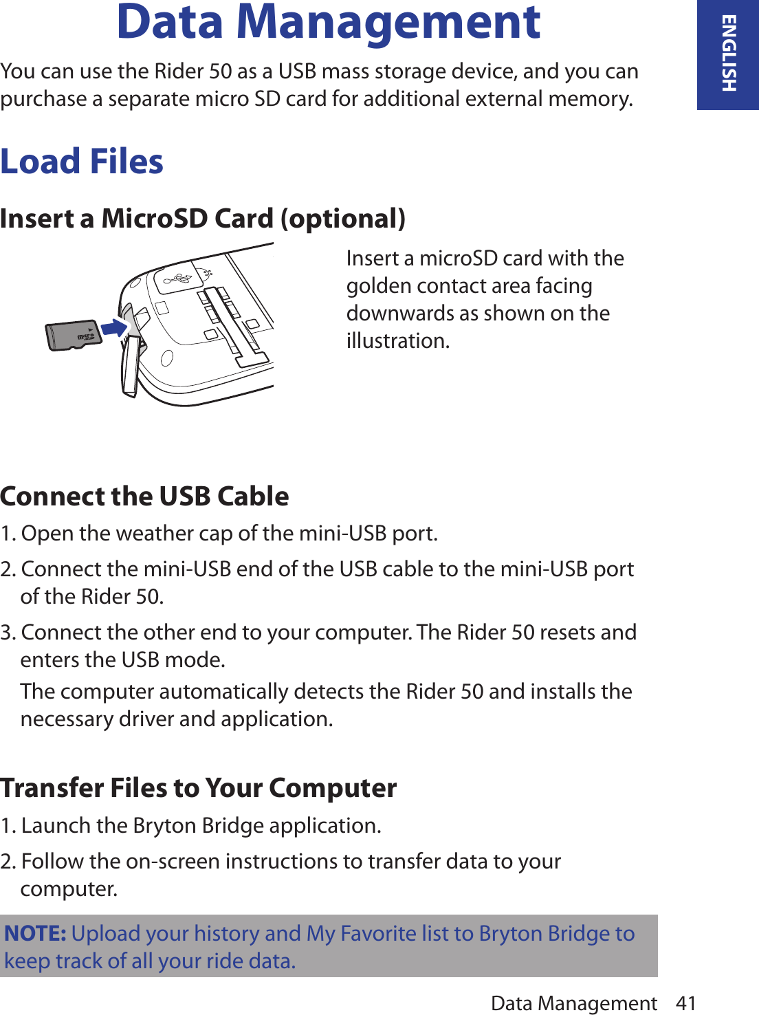 Data Management 41ENGLISHData ManagementYou can use the Rider 50 as a USB mass storage device, and you can purchase a separate micro SD card for additional external memory. Load FilesInsert a MicroSD Card (optional)Connect the USB Cable1. Open the weather cap of the mini-USB port.2. Connect the mini-USB end of the USB cable to the mini-USB port of the Rider 50.3. Connect the other end to your computer. The Rider 50 resets and enters the USB mode.  The computer automatically detects the Rider 50 and installs the necessary driver and application.Transfer Files to Your Computer1. Launch the Bryton Bridge application.2. Follow the on-screen instructions to transfer data to your computer.Insert a microSD card with the golden contact area facing downwards as shown on the illustration.NOTE: Upload your history and My Favorite list to Bryton Bridge to keep track of all your ride data.