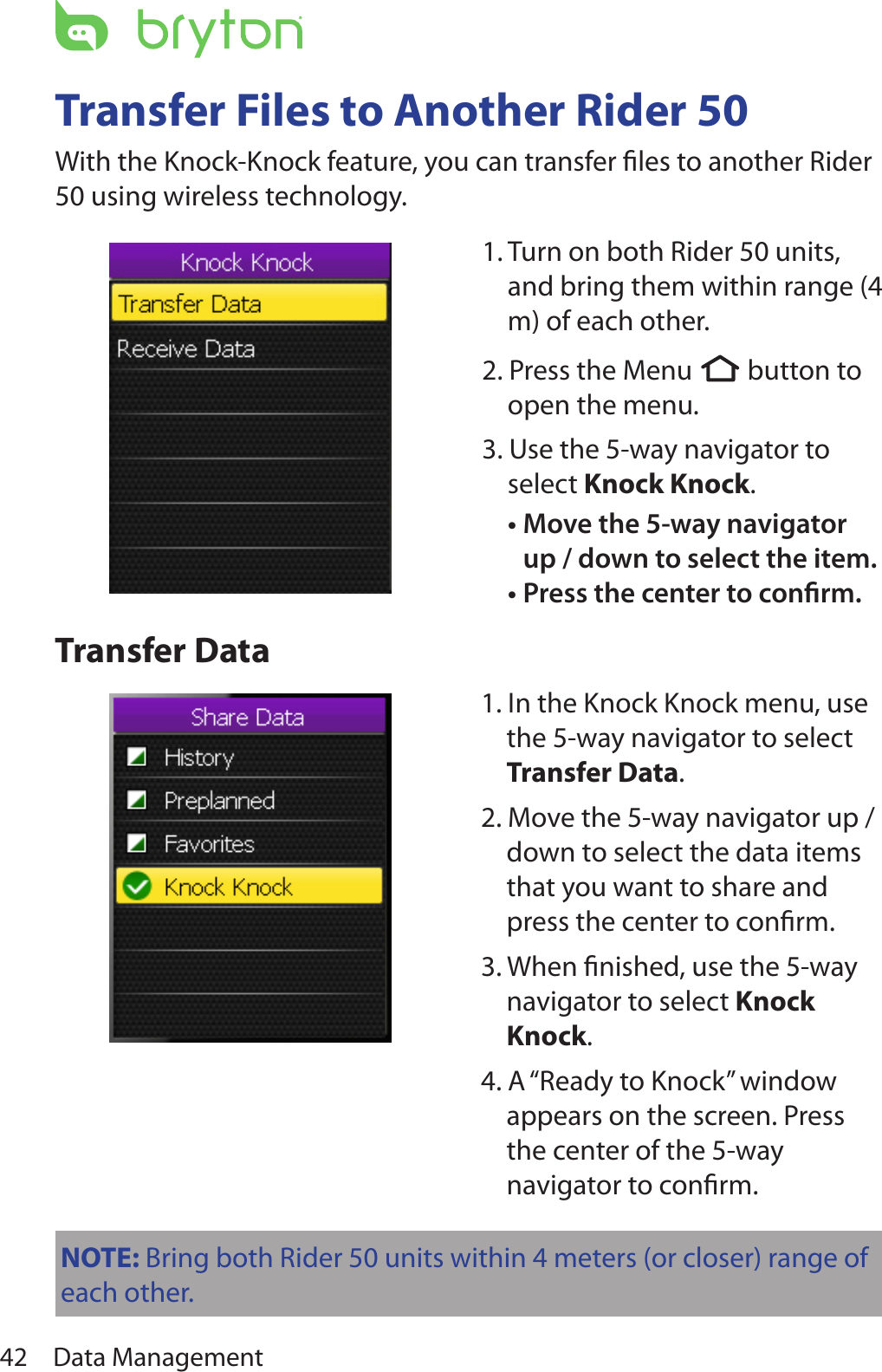 Data Management42Transfer Files to Another Rider 50With the Knock-Knock feature, you can transfer ﬁles to another Rider 50 using wireless technology. Transfer Data1. Turn on both Rider 50 units, and bring them within range (4 m) of each other.2. Press the Menu  button to open the menu.3. Use the 5-way navigator to select Knock Knock. Move the 5-way navigator •up / down to select the item. Press the center to conrm.•1. In the Knock Knock menu, use the 5-way navigator to select Transfer Data. 2. Move the 5-way navigator up / down to select the data items that you want to share and press the center to conﬁrm. 3. When ﬁnished, use the 5-way navigator to select Knock Knock. 4. A “Ready to Knock” window appears on the screen. Press the center of the 5-way navigator to conﬁrm.NOTE: Bring both Rider 50 units within 4 meters (or closer) range of each other.