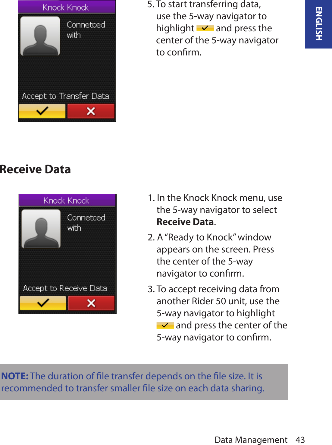 Data Management 43ENGLISHReceive Data5. To start transferring data, use the 5-way navigator to highlight   and press the center of the 5-way navigator to conﬁrm.1. In the Knock Knock menu, use the 5-way navigator to select Receive Data. 2. A “Ready to Knock” window appears on the screen. Press the center of the 5-way navigator to conﬁrm.3. To accept receiving data from another Rider 50 unit, use the 5-way navigator to highlight  and press the center of the 5-way navigator to conﬁrm.NOTE: The duration of ﬁle transfer depends on the ﬁle size. It is recommended to transfer smaller ﬁle size on each data sharing.