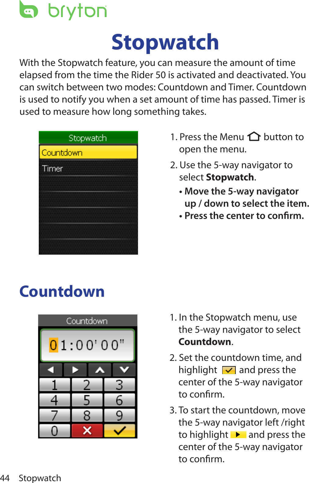 Stopwatch44StopwatchWith the Stopwatch feature, you can measure the amount of time elapsed from the time the Rider 50 is activated and deactivated. You can switch between two modes: Countdown and Timer. Countdown is used to notify you when a set amount of time has passed. Timer is used to measure how long something takes.Countdown1. In the Stopwatch menu, use the 5-way navigator to select Countdown. 2. Set the countdown time, and highlight   and press the center of the 5-way navigator to conﬁrm.3. To start the countdown, move the 5-way navigator left /right to highlight   and press the center of the 5-way navigator to conﬁrm. 1. Press the Menu  button to open the menu.2. Use the 5-way navigator to select Stopwatch. Move the 5-way navigator •up / down to select the item. Press the center to conrm.•