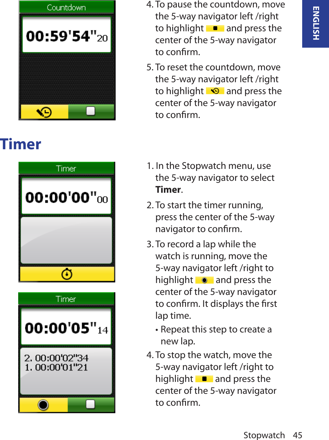 Stopwatch 45ENGLISHTimer4. To pause the countdown, move the 5-way navigator left /right to highlight   and press the center of the 5-way navigator to conﬁrm. 5. To reset the countdown, move the 5-way navigator left /right to highlight   and press the center of the 5-way navigator to conﬁrm.1. In the Stopwatch menu, use the 5-way navigator to select Timer. 2. To start the timer running, press the center of the 5-way navigator to conﬁrm. 3. To record a lap while the watch is running, move the 5-way navigator left /right to highlight   and press the center of the 5-way navigator to conﬁrm. It displays the ﬁrst lap time. Repeat this step to create a •new lap.4. To stop the watch, move the 5-way navigator left /right to highlight   and press the center of the 5-way navigator to conﬁrm.