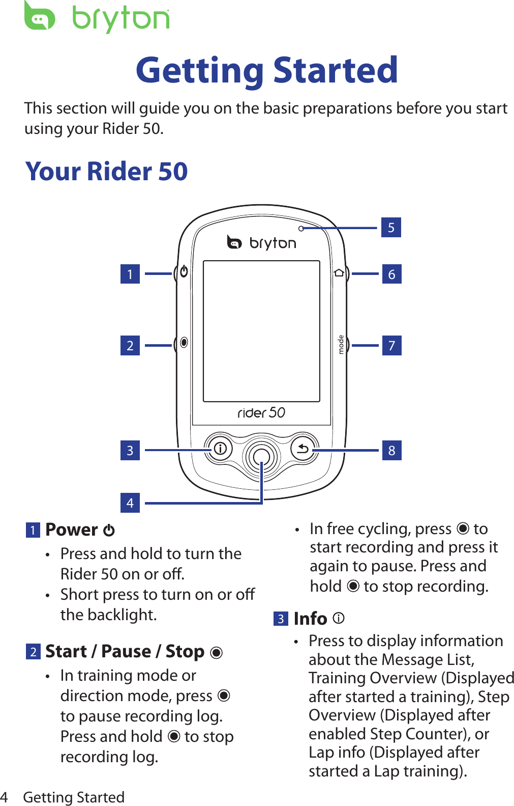 Getting Started4Your Rider 50Getting StartedThis section will guide you on the basic preparations before you start using your Rider 50. 143268751Power Press and hold to turn the •Rider 50 on or oﬀ.Short press to turn on or oﬀ •the backlight.In free cycling, press •  to start recording and press it again to pause. Press and hold   to stop recording.2Start / Pause / Stop In training mode or •direction mode, press   to pause recording log. Press and hold   to stop recording log. 3Info Press to display information •about the Message List, Training Overview (Displayed after started a training), Step Overview (Displayed after enabled Step Counter), or Lap info (Displayed after started a Lap training).