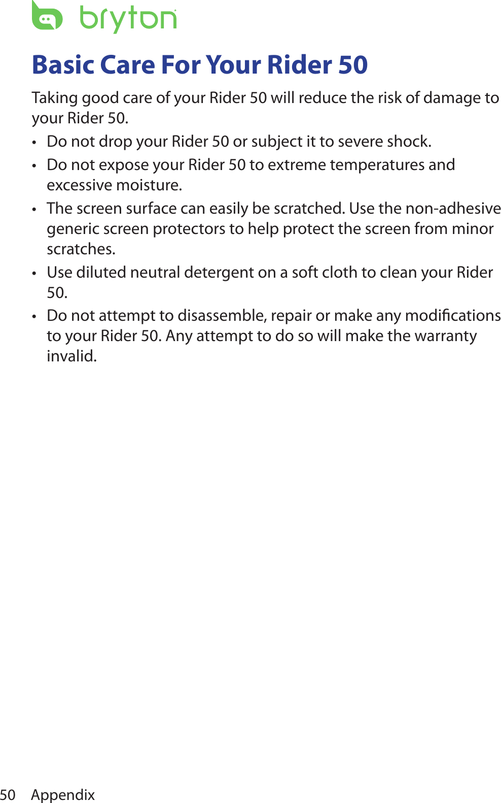 Appendix50Basic Care For Your Rider 50Taking good care of your Rider 50 will reduce the risk of damage to your Rider 50.Do not drop your Rider 50 or subject it to severe shock.•Do not expose your Rider 50 to extreme temperatures and •excessive moisture.The screen surface can easily be scratched. Use the non-adhesive •generic screen protectors to help protect the screen from minor scratches.Use diluted neutral detergent on a soft cloth to clean your Rider •50.Do not attempt to disassemble, repair or make any modiﬁcations •to your Rider 50. Any attempt to do so will make the warranty invalid.