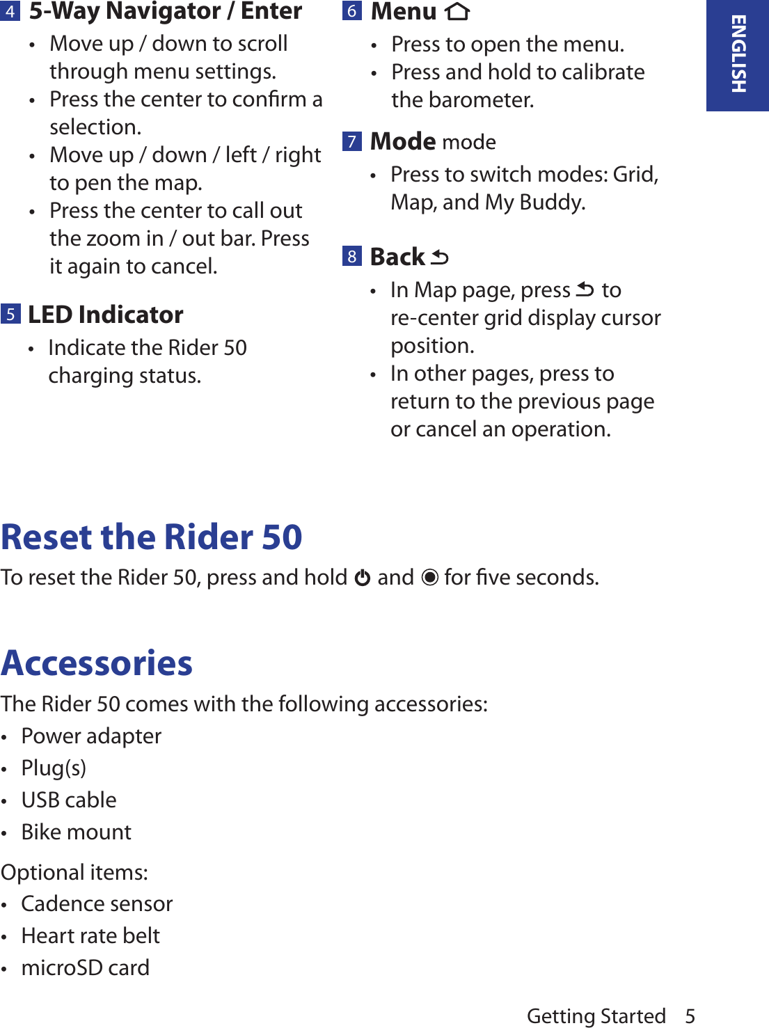 Getting Started 5ENGLISH45-Way Navigator / EnterMove up / down to scroll •through menu settings.Press the center to conﬁrm a •selection.Move up / down / left / right •to pen the map.Press the center to call out •the zoom in / out bar. Press it again to cancel.5LED Indicator Indicate the Rider 50 •charging status.7Mode Press to switch modes: Grid, •Map, and My Buddy.8Back In Map page, press •  to re-center grid display cursor position.In other pages, press to •return to the previous page or cancel an operation.Reset the Rider 50To reset the Rider 50, press and hold   and   for ﬁve seconds. AccessoriesThe Rider 50 comes with the following accessories:Power adapter•Plug(s)•USB cable•Bike mount•Optional items:Cadence sensor•Heart rate belt•microSD card•6Menu Press to open the menu.•Press and hold to calibrate •the barometer.