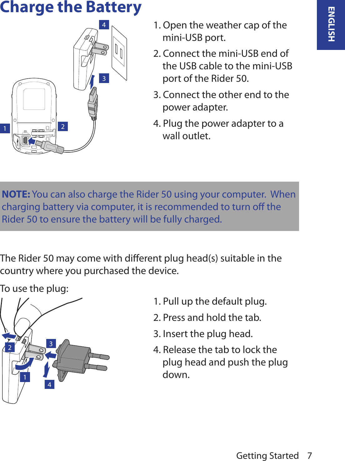 Getting Started 7ENGLISHCharge the Battery1234NOTE: You can also charge the Rider 50 using your computer.  When charging battery via computer, it is recommended to turn oﬀ the Rider 50 to ensure the battery will be fully charged. The Rider 50 may come with diﬀerent plug head(s) suitable in the country where you purchased the device.To use the plug:1231. Open the weather cap of the mini-USB port.2. Connect the mini-USB end of the USB cable to the mini-USB port of the Rider 50.3. Connect the other end to the power adapter.4. Plug the power adapter to a wall outlet.1. Pull up the default plug.2. Press and hold the tab.3. Insert the plug head.4. Release the tab to lock the plug head and push the plug down.4