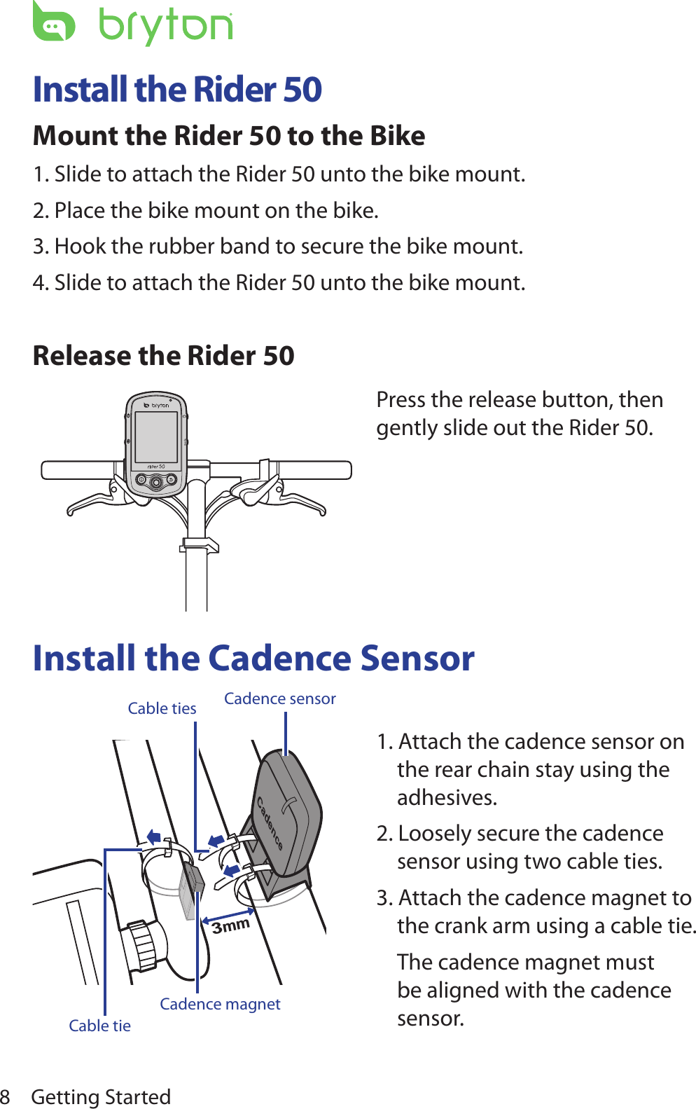 Getting Started8Install the Rider 50Mount the Rider 50 to the Bike1. Slide to attach the Rider 50 unto the bike mount.2. Place the bike mount on the bike.3. Hook the rubber band to secure the bike mount.4. Slide to attach the Rider 50 unto the bike mount.Release the Rider 50Install the Cadence SensorCadence3mmCadence sensorCable tiesCadence magnetCable tie 1. Attach the cadence sensor on the rear chain stay using the adhesives.2. Loosely secure the cadence sensor using two cable ties.3. Attach the cadence magnet to the crank arm using a cable tie.  The cadence magnet must be aligned with the cadence sensor.Press the release button, then gently slide out the Rider 50.