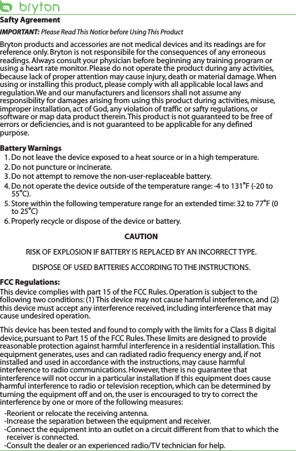 Safty AgreementIMPORTANT: Please Read This Notice before Using This ProductBryton products and accessories are not medical devices and its readings are for reference only. Bryton is not responsibile for the consequences of any erroneous readings. Always consult your physician before beginning any training program or using a heart rate monitor. Please do not operate the product during any activities, because lack of proper attention may cause injury, death or material damage. When using or installing this product, please comply with all applicable local laws and regulation.We and our manufacturers and licensors shall not assume any responsibility for damages arising from using this product during activities, misuse, improper installation, act of God, any violation of traffic or safty regulations, or software or map data product therein. This product is not guaranteed to be free of errors or deficiencies, and is not guaranteed to be applicable for any defined purpose. Battery Warnings1. Do not leave the device exposed to a heat source or in a high temperature.2. Do not puncture or incinerate.3. Do not attempt to remove the non-user-replaceable battery.4. Do not operate the device outside of the temperature range: -4 to 131oF (-20 to 55oC).5. Store within the following temperature range for an extended time: 32 to 77oF (0 to 25oC)6. Properly recycle or dispose of the device or battery.CAUTIONRISK OF EXPLOSION IF BATTERY IS REPLACED BY AN INCORRECT TYPE.DISPOSE OF USED BATTERIES ACCORDING TO THE INSTRUCTIONS.FCC Regulations:This device complies with part 15 of the FCC Rules. Operation is subject to the following two conditions: (1) This device may not cause harmful interference, and (2) this device must accept any interference received, including interference that may cause undesired operation.This device has been tested and found to comply with the limits for a Class B digital device, pursuant to Part 15 of the FCC Rules. These limits are designed to provide reasonable protection against harmful interference in a residential installation. This equipment generates, uses and can radiated radio frequency energy and, if not installed and used in accordance with the instructions, may cause harmful interference to radio communications. However, there is no guarantee that interference will not occur in a particular installation If this equipment does cause harmful interference to radio or television reception, which can be determined by turning the equipment off and on, the user is encouraged to try to correct the interference by one or more of the following measures:-Reorient or relocate the receiving antenna.-Increase the separation between the equipment and receiver.-Connect the equipment into an outlet on a circuit different from that to which the receiver is connected.-Consult the dealer or an experienced radio/TV technician for help.