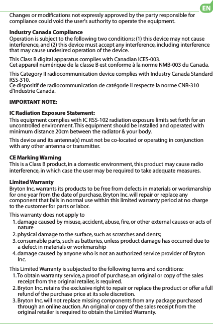 Changes or modifications not expressly approved by the party responsible for compliance could void the user&apos;s authority to operate the equipment.Industry Canada ComplianceOperation is subject to the following two conditions: (1) this device may not cause interference, and (2) this device must accept any interference, including interference that may cause undesired operation of the device.This Class B digital apparatus complies with Canadian ICES-003.Cet appareil numérique de la classe B est conforme à la norme NMB-003 du Canada.This Category II radiocommunication device complies with Industry Canada Standard RSS-310. Ce dispositif de radiocommunication de catégorie II respecte la norme CNR-310 d’Industrie Canada.IMPORTANT NOTE:IC Radiation Exposure Statement:This equipment complies with IC RSS-102 radiation exposure limits set forth for an uncontrolled environment. This equipment should be installed and operated with minimum distance 20cm between the radiator &amp; your body.This device and its antenna(s) must not be co-located or operating in conjunction with any other antenna or transmitter.CE Marking WarningThis is a Class B product, in a domestic environment, this product may cause radio interference, in which case the user may be required to take adequate measures.Limited WarrantyBryton Inc. warrants its products to be free from defects in materials or workmanship for one year from the date of purchase. Bryton Inc. will repair or replace any component that fails in normal use within this limited warranty period at no charge to the customer for parts or labor. This warranty does not apply to1. damage caused by misuse, accident, abuse, fire, or other external causes or acts of nature2. physical damage to the surface, such as scratches and dents; 3. consumable parts, such as batteries, unless product damage has occurred due to a defect in materials or workmanship4. damage caused by anyone who is not an authorized service provider of Bryton Inc.This Limited Warranty is subjected to the following terms and conditions:1. To obtain warranty service, a proof of purchase, an original or copy of the sales receipt from the original retailer, is required.2. Bryton Inc. retains the exclusive right to repair or replace the product or offer a full refund of the purchase price at its sole discretion.3. Bryton Inc. will not replace missing components from any package purchased through an online auction. An original or copy of the sales receipt from the original retailer is required to obtain the Limited Warranty.EN